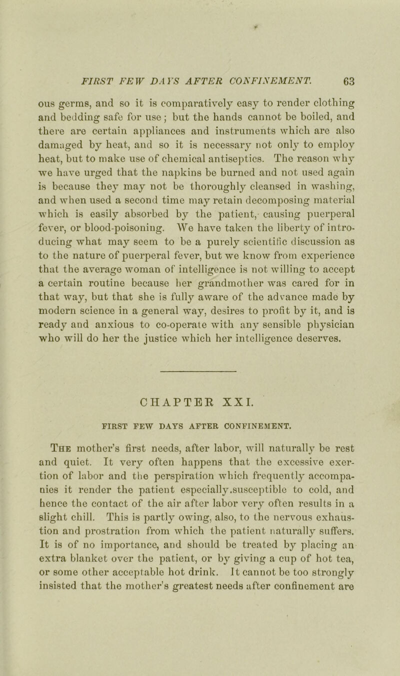 ous germs, and so it is comparatively easy to render clothing and bedding safe for nse ; but the hands cannot be boiled, and there are certain appliances and instruments which are also damaged by beat, and so it is necessary not only to employ beat, but to make use of Chemical ant.iseptics. The reason why we bave urged tbat the napkins be burned and not used again is because they may not be thoroughly cleansed in washing, and when used a second time may retain decomposing material which is easily absorbed by the patient,- causing puerpéral fever, or blood-poisoning. We bave taken the liberty of intro- ducing wbat may seem to be a purely scientitic discussion as to the nature of puerpéral fever, but we know from expérience that the average woman of intelligence is not willing to accept a certain routine because ber grandmother was cared for in that way, but that she is fully aware of the advance made by modem science in a general way, desires to profit by it, and is ready and anxious to co-operate with any sensible physician who will do her the justice which her intelligence deserves. CHAPTEE XXI. FIRST FEW DAYS AFTER CONFINEMENT. The mother’s first needs, after labor, will naturally be rest and quiet. It very often happens that the excessive exer- tion of labor and the perspiration which frequently accompa- nies it render the patient especially.susceptible to cold, and hence the contact of the air after labor very often results in a slight chill. This is partly owing, also, to the nervous exhaus- tion and prostration from which the patient naturally suffers. It is of no importance, and should be treated by placing an extra blanket over the patient, or by giving a cup of hot tea, or some other acceptable hot drink. It cannot be too strongly insisted that the mother’s greatest needs after confinement are