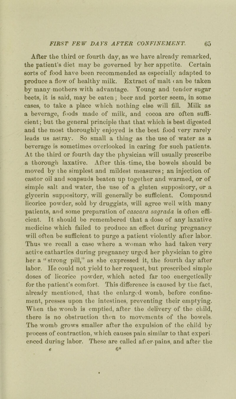After the third or fourth day, as we hâve already remarked, the patient’s diet may be governed by her appetite. Certain sorts of food hâve been recomraended as especially adapted to produce a flow of healthy milk. Extract of malt ( an be taken by many mothers with advantage. Young and tender sugar beets, it is said, may be eaten ; beer and porter seem, in some cases, to take a place whicb nothing else will fill. Milk as a beverage, fnods made of milk, and cocoa are often suffi- cient; but the general principle tbat that whicb is best digested and the most thoroughly enjoyed is the best food very rarely leads us astray. So small a thing as the use of water as a beverage is sometimes overlooked in caring for sucb patients. At the third or fourth day the physician will usually prescribe a thorough laxative. After this time, the bowels should be moved by the simplest and mildest measures; an injection of castor oil and soapsuds beaten up together and warmed, or of simple sait and water, the use of a gluten suppository, or a glycerin suppository, will generally be sufficient. Compound licorice powder, sold by druggists, will agréé well with many patients, and some préparation of cascara sagrada is often effi- cient. Tt should be remembered that a dose of any laxative medicine which failed to produce an effect during pregnancy will often be sufficient to purge a patient violently after labor. Thus we recall a case where a woman who had taken very active cathartics during pregnancy urged her physician to give her a “ strong pill,” as she expressed it, the fourth day after labor. Ile could not yield to her request, but prescribed simple doses of licorice powder, which acted far too energetically for the patient’s comfort. This différence is caused by the fact, already mentioned, that the enlargcd womb, before confine- ment, presses upon the intestines, preventing their emptying. When the womb is cmptied, after the delivery of the child, there is no obstruction thvn to movements of the bowels. The womb grows smaller after the expulsion of the child by process of contraction, which causes pain similar to that experi enced during labor. These are called after pains, and after the e 6*