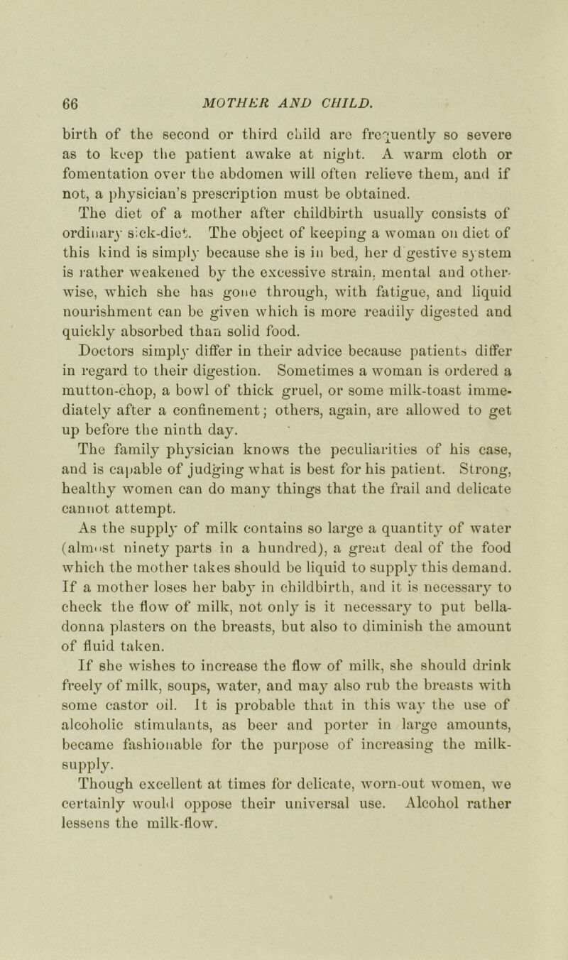 birth of the second or third child arc frequently so severe as to kcep tlie patient awake at night. A warm cloth or fomentation over the abdomen will often relieve them, and if not, a physician’s jmescription must be obtained. The diet of a mother after childbirth usually consiste of ordinary sick-diet. The object of keeping a woman on diet of this kind is simply because she is in bed, her d gestive System is rather weakened by the excessive strain. mental and other- wise, which she has gone through, with fatigue, and liquid nourishment can be given which is more readily digested and quickly absorbed than solid food. Doctors simply differ in their advice because patients differ in regard to their digestion. Sometimes a woman is ordered a mutton-chop, a bowl of thick gruel, or some milk-toast imme- diately after a confinement ; others, again, are allowed to get up before the ninth day. The family physician knows the peculiarities of his case, and is capable of judging what is best for his patient. Strong, healthy women can do many things that the frail and délicate cannot attempt. As the supply of milk contains so large a quantity of water (almost ninety parts in a hundred), a great deal of the food which the mother takes should be liquid to supply this demand. If a mother loses her baby in childbirth, and it is necessary to check the flow of milk, not only is it necessary to put bella- donna plasters on the breasts, but also to diminish the amount of fluid taken. If she wishes to increase the flow of milk, she should drink freely of milk, soups, water, and may also rub the breasts with some castor oil. It is probable that in this way the use of alcoholic stimulants, as beer and porter in large amounts, became fashionable for the purpose of increasing the milk- supp ly. Though excellent at times for délicate, worn-out women, we certainly would oppose their universal use. Alcohol rather lessens the milk-flow.