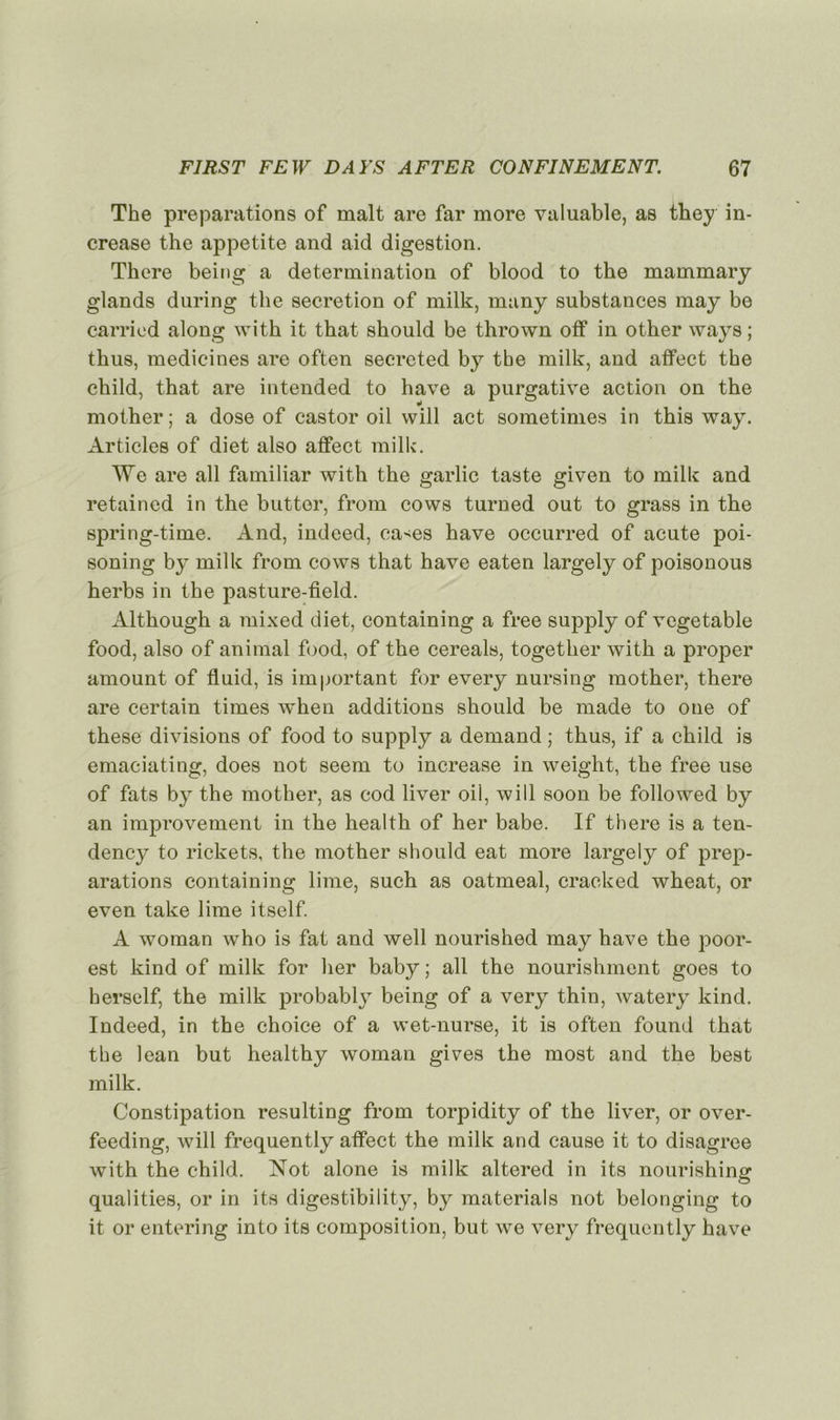 The préparations of malt are far more valuable, as they in- crease the appetite and aid digestion. Thcre being a détermination of blood to the mammary glands during the sécrétion of milk, many substances may be carried along with it that should be thrown otf in other ways ; thus, medicines are often secrcted by tbe milk, and affect the child, that are intended to hâve a purgative action on the mother ; a dose of castor oil will act sometimes in this way. Articles of diet also affect milk. We are ail familiar with the garlic taste given to milk and retained in the butter, from cows turned out to grass in the spring-time. And, indeed, ca>es hâve occurred of acute poi- soning by milk from cows that hâve eaten largely of poisonous herbs in the pasture-field. Although a mixed diet, containing a free supply of vegetable food, also of animal food, of the cereals, together with a proper amount of fluid, is important for every nursing mother, there are certain times when additions should be made to one of these divisions of food to supply a demand ; thus, if a child is emaciating, does not seem to increase in weight, the free use of fats by the mother, as cod liver oil, will soon be foliowed by an improvement in the health of her babe. If there is a ten- dency to rickets, the mother should eat more largely of prép- arations containing lime, such as oatmeal, craeked wheat, or even take lime itself. A woman who is fat and well nourished may hâve the poor- est kind of milk for her baby ; ail the nourishment goes to herself, the milk probably being of a very thin, watery kind. Indeed, in the choice of a wet-nurse, it is often found that the lean but healthy woman gives the most and the best milk. Constipation resultîng from torpidity of the liver, or over- feeding, will frequently affect the milk and cause it to disagree with the child. Not alone is milk altered in its nourishing qualities, or in its digestibility, by materials not belonging to it or entering into its composition, but we very frequently hâve