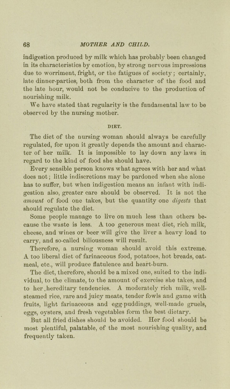 indigestion produced by milk which has probably been changed in its characteristics by émotion, by strong nervous impressions due to worriment, fright, or the fatigues of society ; certainly, late dinner-parties, both from the character of the food and the late hour, would not be conducive to the production of nourishing milk. We hâve stated that regularity is the fundamental law to be observed by the nursing mother. DIET. The diet of the nursing woman should always be carefully regulated, for upon it greatly dépends the amount and charac- ter of her milk. It is impossible to lay down any laws in regard to the kind of food she should hâve. Every sensible person knows what agréés with her and wliat does not; little indiscrétions may be pardoned when she alone has to suffer, but when indigestion means an infant with indi- gestion also, greater care should be observed. It is not the amount of food one takes, but the quantity one digests that should regulate the diet. Some people manage to live on much less than others be- cause the waste is less. A too generous méat diet, rich milk, cheese, and wines or beer will give the liver a heavy load to carry, and so-called biliousness will resuit. Therefore, a nursing woman should avoid this extreme. A too liberal diet of farinaceous food, potatoes, hot breads, oat- meal, etc., will produce flatulence and heart-burn. The diet, therefore, should be a mixed one, suited to the indi- vidual, to the climate, to the amount of exercise she takes, and to her .hereditary tendencies. A moderately rich milk, well- steamed rice, rare and juicy méats, tender fowls and game with fruits, light farinaceous and egg-puddings, well-made gruels, eggs, oysters, and fresh vegetables form the best dietary. But ail fried dishes should be avoided. Her food should be most plentiful, palatable, of the most nourishing quality, and frequently taken.