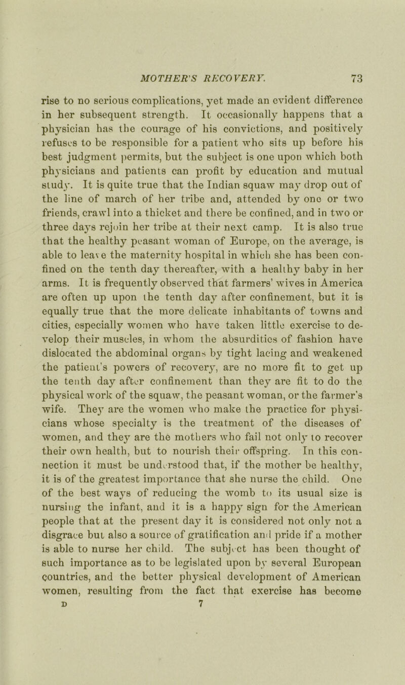 rise to no serions complications, yet made an évident différence in her subséquent strength. It occasionally happens that a physician lias the courage of his convictions, and positively refuses to be responsible for a patient who sits up before his best judgment permits, but the subject is one upon which both ph ysicians and patients can profit by éducation and mu tuai study. It is quite true that the Indian squaw may drop out of the line of march of her tribe and, attended by one or two friends, crawl into a thicket and there be confined, and in two or three days rejoin her tribe at their next camp. It is also true that the healthy peasant woman of Europe, on the average, is able to leave the maternity hospital in which she has been con- fined on the tenth day thereafter, with a healthy baby in her arms. It is frequently observed that farmers’ wives in America are often up upon the tenth day after confinement, but it is equally true that the more délicate inhabitants of towns and cities, especially women who hâve taken little exercise to de- velop their muscles, in whom the absurditics of fashion hâve dislocated the abdominal organs by tight lacing and weakened the patient's powers of recovery, are no more fit to get up the tenth day after confinement than they are fit to do the physical work of the squaw, the peasant woman, or the farmers wife. The}7 are the women who make the practice for physi- cians whose specialty is the treatment of the diseases of women, and they are the mothers who fail not only to recover their own health, but to nourish their offspring. In this con- nection it must be undcrstood that, if the mother be healthy, it is of the greatest importance that she nurse the ehild. One of the best ways of reducing the womb to its usual size is nursing the infant, and it is a happy sign for the American people that at the présent day it is considered not only not a disgrâce but also a source of gratification and pride if a mother is able to nurse her child. The subjrct has been thought of such importance as to be legislated upon by several European çountries, and the better physical development of American women, resulting from the fact that exei’cise has become d 7