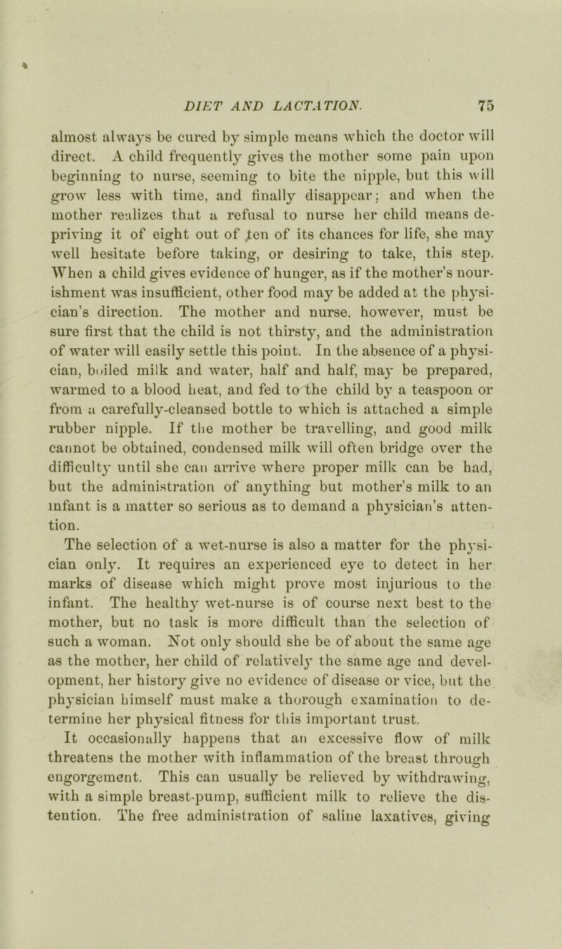 almost always be cured by simple means which the doctor will direct. A child frequently gives the mother some pain upon beginning to nurse, seeming to bite the nipple, but this will grow less with time, and tinally disappear; and when the mother reulizes thut a refusai to nurse lier child means de- priving it of eight out of jten of its chances for life, she may well hesitate before taking, or desiring to take, this step. When a child gives evidence of hunger, as if the mother’s nour- ishment was insufficient, other food may be added at the physi- cian’s direction. The mother and nurse, however, must be sure first that the child is not thirsty, and the administration of water will easily settle this point. In the absence of a physi- cian, builed milk and water, half and half, may be prepared, warmed to a blood beat, and fed to the child by a teaspoon or from a carefully-cleansed bottle to which is attached a simple rubber nipple. If the mother be travelling, and good milk cannot be obtained, condensed milk will often bridge over the difticulty until she can arrive where proper milk can be had, but the administration of anything but mother’s milk to an infant is a matter so serious as to demand a physician’s atten- tion. The sélection of a wet-nurse is also a matter for the physi- cian only. It requires an experienced eye to detect in her marks of disease which might prove most injurious to the infant. The healthy wet-nurse is of course next best to the mother, but no task is more difficult than the sélection of such a woman. Not only sbould she be of about the eame âge as the mother, her child of relative^ the same âge and devel- opment, her history give no evidence of disease or vice, but the physician bimself must make a thorough examination to dé- termine her physical fitness for this important trust. It occasionally happens that an excessive flow of milk threatens the mother with inflammation of the breust throuarh engorgement. This can usually be relieved by withdrawing, with a simple breast-pump, sufficient milk to relieve the dé- tention. The free administration of saline laxatives, giving