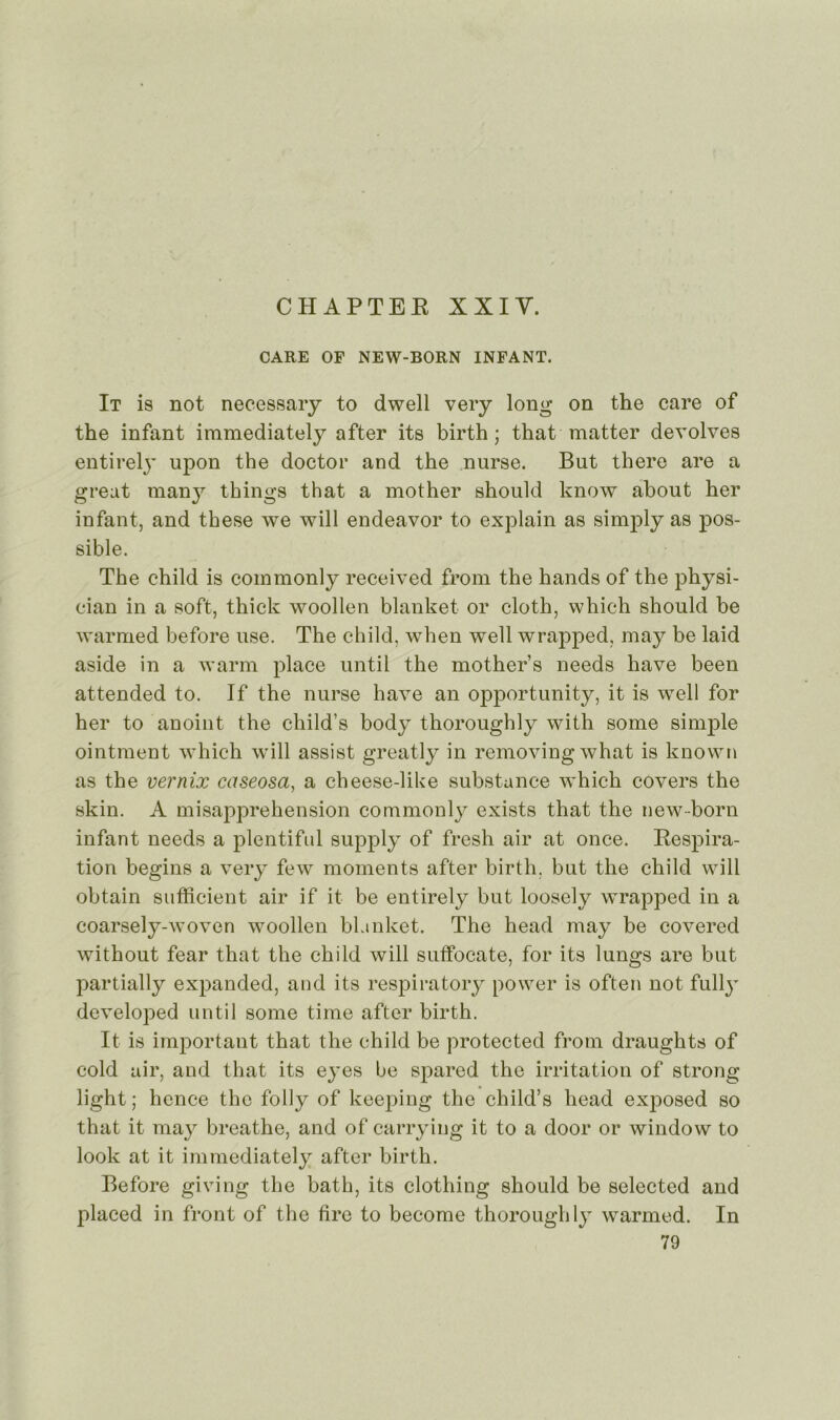 CHAPTER X XI Y. CARE OF NEW-BORN INFANT. It is not necessary to dwell very long on the care of the infant immediately after its birth ; that matter devolves entirelj’ upon the doctor and the nurse. But there are a greut many things that a mother should know about her infant, and these we will endeavor to explain as simply as pos- sible. The child is commonly received from the hands of the physi- eian in a soft, thick woollen blanket or cloth, which should be warmed before use. The child, when well wrapped, may be laid aside in a warm place until the mother’s needs hâve been attended to. If the nurse hâve an opportunity, it is well for her to anoint the child’s body thoroughly with sonie simple ointment which will assist greatly in removingwhat is known as the vernix caseosa, a cheese-like substance which covers the skin. A misapprehension commonly exists that the new-born infant needs a plentiful supply of fresh air at once. Respira- tion begins a very few moments after birth. but the child will obtain sufficient air if it be entirely but loosely wrapped in a coarsely-woven woollen blanket. The head may be covered without fear that the child will suffocate, for its lungs are but partially expanded, and its respiratory power is often not fully developed until sonie time after birth. It is important that the child be protected from draughts of cold air, and that its eyes be spared the irritation of strong light; hence the folly of keeping the child’s head exposed so that it may breathe, and of carrying it to a door or window to look at it immediately after birth. Before giving the bath, its clotliing should be selected and placed in front of the tire to become thoroughly warmed. In