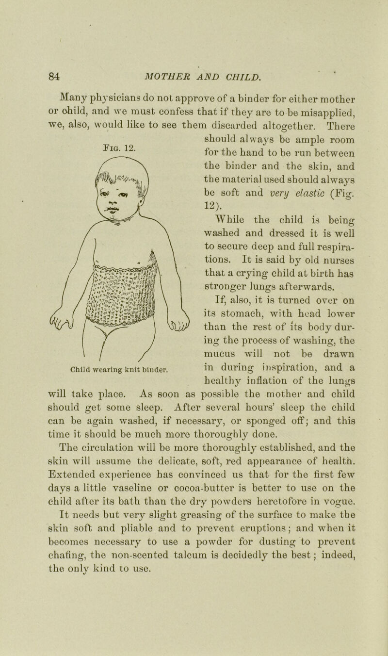 / 84 MOTHER AND CHILD. Many physicians do not approve of a binder for eithc-r mother or ohild, and we must confess that if they are to be misapplied, we, also, would like to see them discarded altogether. There should always be ample room for the hand to be run between tbe binder and the skin, and the material used should always be soft and very elastic (Fig. 12). While the child is being washed and dressed it is well to secure deep and full respira- tions. It is said by old nurses that a crying child at birth has stronger lungs afterwards. If, also, it is turned over on its stomach, with head lower than the rest of its body dur- ing the process of washing, the mucus will not be drawn in during inspiration, and a healthy inflation of the lungs will take place. As soon as possible the mother and child should get some sleep. After several hours’ sleep the child can be again wTashed, if necessary, or sponged off; and this time it should be much more thoroughly done. The circulation will be more thoroughly established, and the skin will assume the délicate, soft, red appearance of health. Extended expérience has convinced us that for the first few days a little vaseline or cocoa-butter is better to use on the child after its bath than the dry powders heretofore in vogue. It needs but very slight greasing of the surface to make the skin soft and pliable and to prevent éruptions ; and when it becomes necessary to use a powder for dusting to prevent chafing, the non-scented talcum is decidedly the best ; indeed, the only kind to use. Tig. 12.