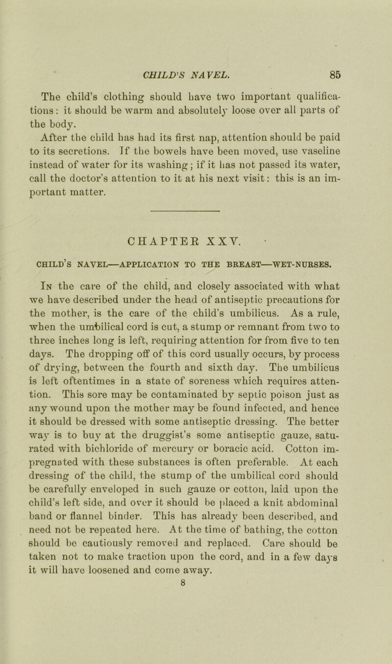 The child’s clothing should bave two important qualifica- tions : it should be warm and absolutely loose over ail parts of the body. After the child lias had its first nap, attention should be paid to its sécrétions. If the bowels hâve been moved, use vaseline instead of water for its washing; if it lias not passed its water, call the doctor’s attention to it at his next visit : this is an im- portant matter. CHAPTER XIV. child’s NAVEL—APPLICATION TO THE BREAST—WET-NURSES. In the care of the child, and closely associated with what we hâve described under the head of antiseptie précautions for the mother, is the care of the child’s umbilicus. As a rule, when the umbilical cord is eut, a stump or remuant from two to three inches long is left, requiring attention for from five to ten days. The dropping otf of this cord usually occurs, by process of drying, between the fourth and sixth day. The umbilicus is left oftentimes in a State of soreness which requires atten- tion. This sore may be contaminated by sep tic poison just as any wound upon the mother may be found infected, and hence it should be dressed with some antiseptie dressing. The better way is to buy at the druggist’s some antiseptie gauze, satu- rated with bichloride of mercury or boracic acid. Cotton im- pregnated with these substances is often préférable. At each dressing of the child, the stump of the umbilical cord should be carefully enveloped in such gauze or cotton, laid upon the child’s left side, and over it should be placed a knit abdominal band or flannel binder. This has already been described, and need not be repeated here. At the time of bathing, the cotton should be cautiously removed and replaced. Care should be taken not to make traction upon the cord, and in a few days it will hâve loosened and corne away. 8