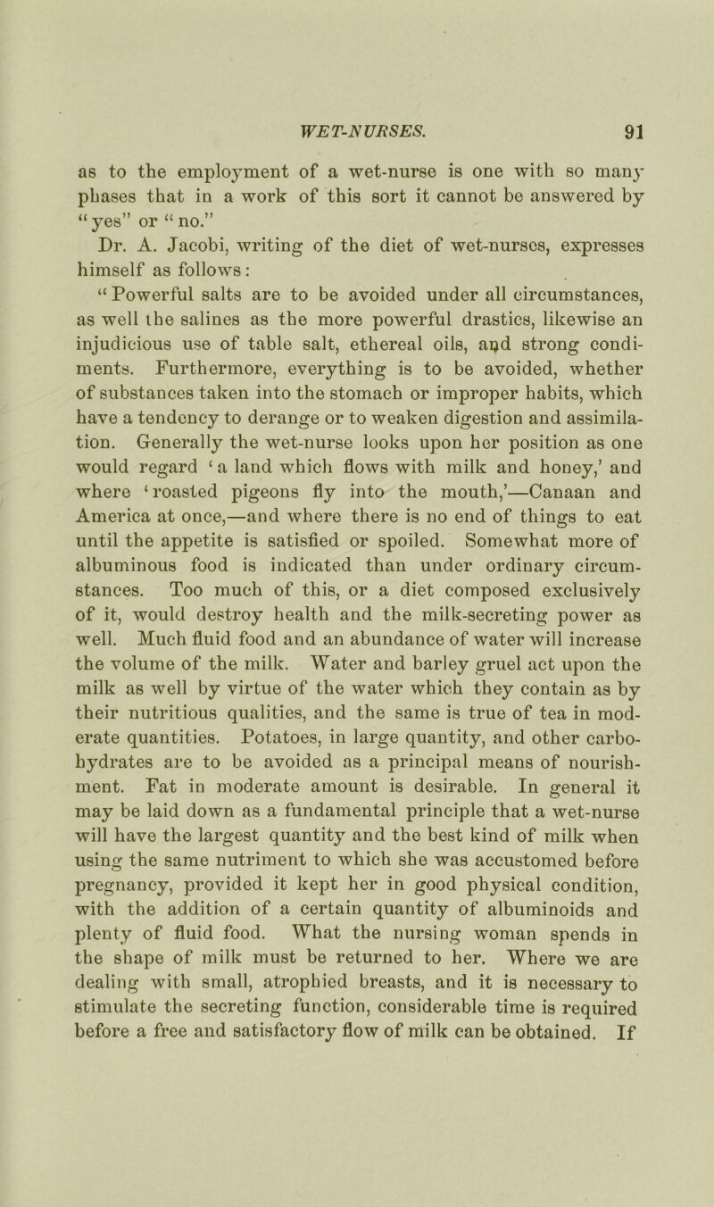 as to the employment of a wet-nurse is one with so many phases that in a work of this sort it cannot be answered by “ yes” or “ no.” Dr. A. Jacobi, writing of the diet of wet-nurses, expresses himself as follows : “ Powerful salts are to be avoided under ail eircumstances, as well the salines as the more powerful drastics, likewise an injudicious use of table sait, ethereal oils, açd strong condi- ments. Furthermore, everything is to be avoided, whether of substances taken into the stomach or improper habits, which hâve a tendency to dérangé or to weaken digestion and assimila- tion. Generally the wet-nurse looks upon her position as one would regard £ a land which flows with milk and honey,’ and where ‘ roasted pigeons fly into the mouth,’—Canaan and America at once,—and where there is no end of things to eat until the appetite is satisfied or spoiled. Somewhat more of albuminous food is indicated than under ordinary eircum- stances. Too much of this, or a diet composed exclusively of it, would destroy health and the milk-secreting power as well. Much fluid food and an abundance of water will increase the volume of the milk. Water and barley gruel act upon the milk as well by virtue of the water which they contain as by their nutritious qualities, and the same is true of tea in mod- erate quantities. Potatoes, in large quantity, and other carbo- hydrates are to be avoided as a principal means of nourish- ment. Fat in moderate amount is désirable. In général it may be laid down as a fundamental principle that a wet-nurse will hâve the largest quantity and the best kind of milk when using the same nutriment to which she was accustomed before pregnancy, provided it kept her in good physical condition, with the addition of a certain quantity of albuminoids and plenty of fluid food. What the nursing woman spends in the shape of milk must be returned to her. Where we are dealing with small, atrophied breasts, and it is necessary to stimulate the secreting function, considérable time is required before a free and satisfactory flow of milk can be obtained. If