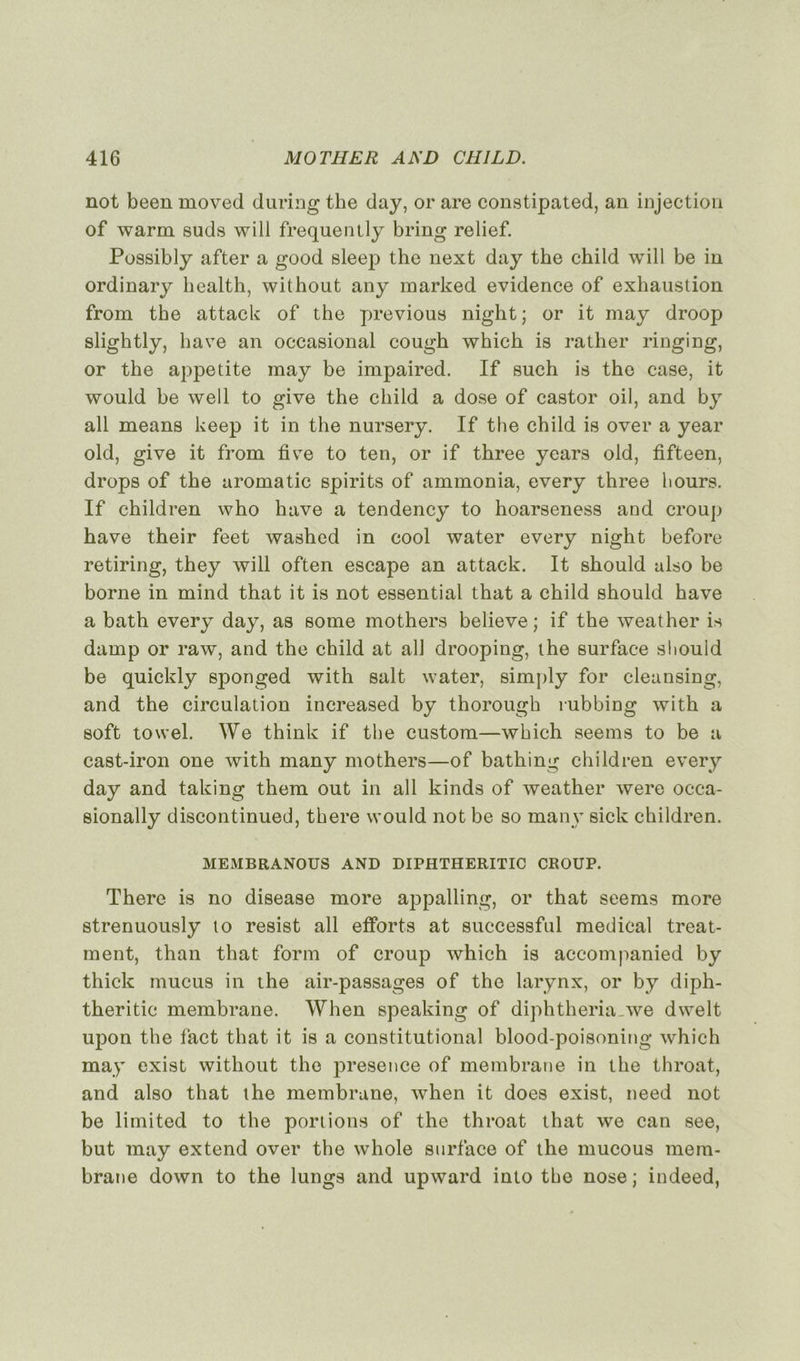 not been moved during the day, or are constipated, an injection of warm suds will frequently bring relief. Possibly after a good sleep the next day the child will be in ordinary liealth, without any marked evidence of exhaustion from the attack of the previous night; or it may droop slightly, hâve an occasional cough which is rather ringing, or the appetite may be impaired. If such is the case, it wonld be well to give the child a dose of castor oil, and by ail means keep it in the nursery. If the child is over a year old, give it from five to ten, or if three years old, fifteen, drops of the aromatic spirits of ammonia, every three h ours. If children who hâve a tendency to hoarseness and croup hâve their feet washed in cool water every night before retiring, they will often escape an attack. It should also be borne in mind that it is not essential that a child should hâve a bath every day, as sonie mothers believe; if the weather is damp or raw, and the child at ail drooping, the surface should be quickly sponged with sait water, simply for cleansing, and the circulation increased by thorough rubbing with a soft towel. We think if the custom—which seems to be a cast-iron one with many mothers—of bathing children every day and taking them out in ail kinds of weather were occa- sionally discontinued, there would not be so many sick children. MEMBRANOUS AND DIPHTHERITIC CROUP. There is no disease more appalling, or that seems more strenuously to resist ail efforts at successful medical treat- ment, than that form of croup which is accompanied by thick mucus in the air-passages of the larynx, or by diph- theritic membrane. When speaking of diphtheria.we dwelt upon the fact that it is a constitutional blood-poisoning which may exist without the presence of membrane in the throat, and also that the membrane, when it does exist, need not be limited to the portions of the throat that we can see, but may extend over the whole surface of the mucous mem- brane down to the lungs and upward into the nose j indeed,
