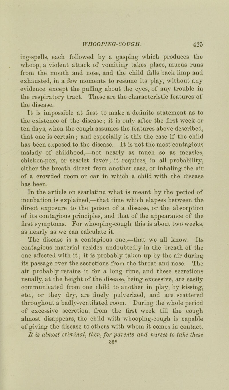 ing-Bpells, each foliowed by a gasping which produces the wlioop, a violent attack of vomiting takes place, mucus runs from the mouth and nose, and the child falls back limp and exhàusted, in a few moments to résumé its play, without any evidence, except the puffing about the eyes, of any trouble in the respiratory tract. These are the characteristic features of the disease. It is impossible at first to make a definite statement as to the existence of the disease ; it is only after the first week or ten days, when the cough assumes the features above described, that one is certain ; and especially is this the case if the child lias been exposed to the disease. It is not the most contagious malady of childhood,—not nearly as much so as measles, chicken-pox, or scarlet fever; it requires, in ail probability, either the breath direct from another case, or inhaling the air of a crowded room or car in which a child with the disease lias been. In the article on scarlatina what is meant by the period of incubation is explained,—that time which elapses between the direct exposure to the poison of a disease, or the absorption of its contagious principles, and that of the appearance of the first symptoms. For wliooping-cough this is about two weeks, as nearly as we can calculate it. The disease is a contagious one,—that we ail know. Its contagious material résides undoubtedly in the breath of the one affected with it; it is probably taken up by the air during its passage over the sécrétions from the throat and nose. The air probably retains it for a long time, and these sécrétions usually, at the height of the disease, being excessive, are easily communicated from one child to another in play, by kissing, etc., or they dry, are finely pulverized, and are scattered throughout a badly-ventilated room. During the whole period of excessive sécrétion, from the first week till the cough almost disappears, the child with whooping-cough is capable of giving the disease to others with whom it cornes in contact. It is almost criminal, tlien) for parents and nurses to take tliese 36*