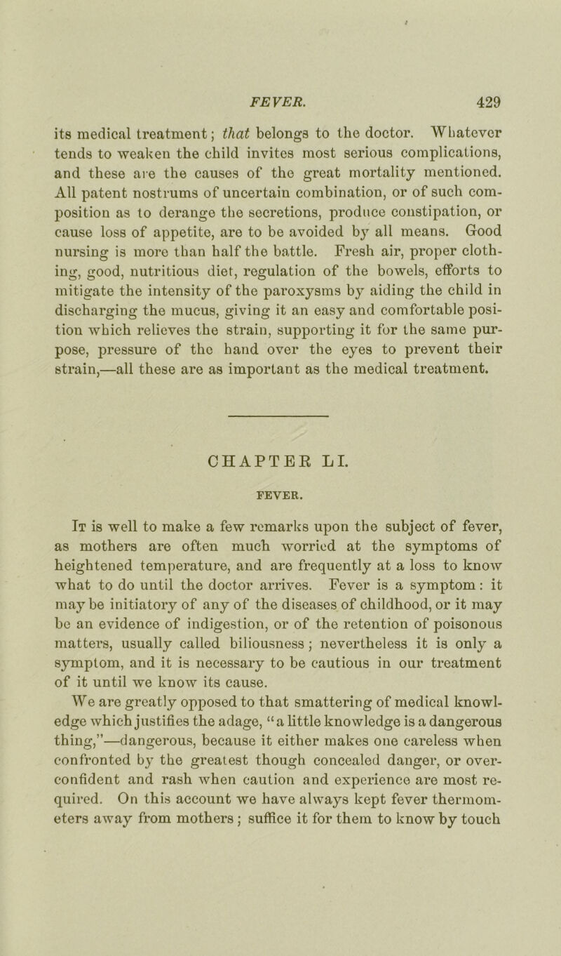 its medical treatment; tliat belongs to the doctor. Wliatever tends to weaken the child invites most serious complications, and these are the causes of the great mortality mentioned. AU patent nostrums of uncertain combination, or of such com- position as to dérangé the sécrétions, produce constipation, or cause loss of appetite, are to be avoided by ail means. Good nursing is more than half the battle. Fresh air, proper cloth- ing, good, nutritious diet, régulation of the bowels, efforts to mitigate the intensity of the paroxysms by aiding the child in discharging the mucus, giving it an easy and comfortable posi- tion which relieves the strain, supporting it for the same pur- pose, pressure of the hand over the eyes to prevent their strain,—ail these are as important as the medical treatment. CHAPTEE LI. FEVER. It is well to make a few remarks upon the subject of fever, as mothers are often much worried at the symptoms of heightened température, and are frequently at a loss to knoiv what to do until the doctor arrives. Fever is a symptom : it may be initiatory of any of the diseases of childhood, or it may be an evidence of indigestion, or of the rétention of poisonous matters, usually called biliousness ; nevertheless it is only a symptom, and it is necessary to be cautious in oui* treatment of it until we know its cause. We are greatly opposed to that smattering of medical knowl- edge which justifies the adage, “a little knowledge is a dangerous thing,”—dangerous, because it either makes one careless when confronted by the greatest though concealed danger, or over- confident and rash when caution and expérience are most re- quired. On this account we hâve always kept fever thermom- eters away from mothers ; suffice it for them to know by touch