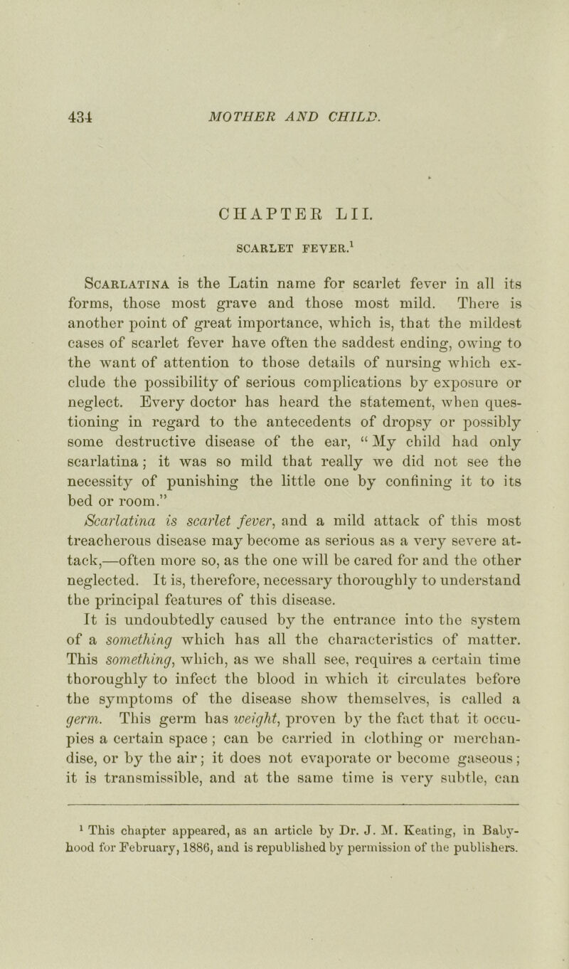 CHAPTER LU. SCARLET FEYER.1 Scarlatina is the Latin name for scarlet fever in ail its forme, those most grave and those most mild. There is another point of great importance, which is, that the mildest cases of scarlet fever hâve often the saddest ending, owing to the want of attention to those details of nursing which ex- clude the possibility of serious complications by exposure or neglect. Every doctor h as heard the statement, when ques- tioning in regard to the antécédents of dropsy or possibly some destructive disease of the ear, “ My child had only scarlatina ; it was so mild that really we did not see the necessity of punishing the little one by confming it to its bed or room.” Scarlatina is scarlet fever, and a mild attack of this most treacherous disease may become as serious as a very severe at- tack,—often more so, as the one will be cared for and the other neglected. It is, therefore, necessary thoroughly to understand the principal features of this disease. It is undoubtedly caused by the entrance into the System of a something which h as ail the characteristics of matter. This something, which, as we shall see, requires a certain time thoroughly to infect the blood in which it circulâtes before the symptoms of the disease show themselves, is called a germ. This germ lias weight, proven b}T the fact that it occu- pies a certain space ; can be carried in clothing or merchan- dise, or by the air ; it does not evaporate or become gaseous ; it is transmissible, and at the same time is very subtle, can 1 This chapter appeared, as an article by Dr. J. M. Keating, in Baby- hood for February, 1886, and is republislied by permission of the publishers.