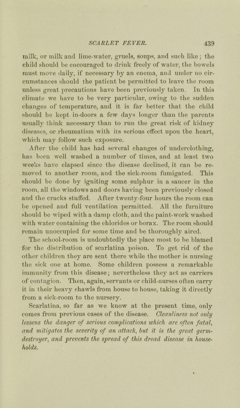 milk, or milk and lime-water, gruels, soups, and such like ; the child should bc encouraged to drink freely of water, the bowels must move daily, if necessary by an enema, and under no cir- cumstances should the patient be permitted to leave the room unless great précautions bave been previously taken. In this climate we bave to be very particular, owing to the sudden changes of température, and it is far better that the child should be kept in-doors a few days longer than the parents usually t-hink necessary than to run the great risk of kidney diseases, or rheumatism with its serious effect upon the heart, which may follow such exposure. After the child has had several changes of underclothing, lias been well washed a number of times, and at least two weeks hâve elapsed sinco the disease declined, it can be re- moved to another room, and the sick-room fumigated. This should be done by igniting some sulphur in a saucer in the room, ail the Windows and doors having been previously closed and the cracks stuffed. After twenty-four hours the room can be opened and full ventilation permitted. Ail the furniture should be wiped with a damp cloth, and the paint-work washed with water containing the chlorides or borax. The room should remain unoccupied for some time and be thoroughly aired. The school-room is undoubtedly the place most to be blamed for the distribution of scarlatina poison. To get rid of the other children they are sent there while the mother is nursing the siek one at home. Some children possess a remarkable immunity from this disease; nevertheless they act as carriers of contagion. Then, again, servants or child-nurses often carry it in their heavy shawls from house to house, taking it directly from a sick-room to the nursery. Scarlatina, so far as we know at the présent time, only cornes from previous cases of the disease. Cleanliness not only lessens the danger of serious complications which are often fatal, and, mitigates the severity of an attack, but it is the great germ- destroyer, and prevents the spread of this dread disease in house- holds.