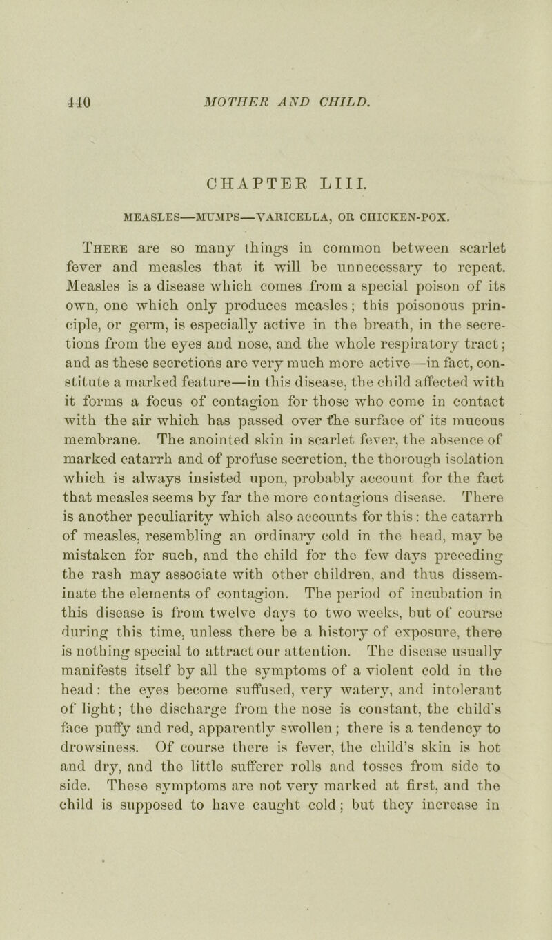 CHAPTEK LUI. MEASLES—MUMPS—VARICELLA, OR CHICKEN-POX. There are so many things in common between scarlet fever and measles that it will be unneeessary to repeat. Measles is a disease which cornes from a spécial poison of its own, one which only produces measles ; this poisonous prin- ciple, or germ, is especially active in the breath, in the sécré- tions from the eyes and nose, and the whole respiratory tract; and as these sécrétions are very much more active—in fact, con- stitue a marked feature—in this disease, the child affected with it forms a focus of contagion for those wbo corne in contact with the air which lias passed over fhe surface of its mucous membrane. The anointed skin in scarlet fever, the absence of marked catarrh and of profuse sécrétion, the thorougb isolation which is always insisted upon, probably account for the fact that measles seems by far the more contagious disease. There is another peculiarity which also accounts for this : the catarrh of measles, resembling an ordinary cold in the head, may be mistaken for snch, and the child for the few days preceding the rash may associate with other children, and thus dissem- inate the éléments of contagion. The period of incubation in this disease is from twelve davs to two weeks, but of course during this time, unless there be a history of exposure, there is nothing spécial to attractour attention. The disease usually manifests itself by ail the symptoms of a violent cold in the head : the eyes become suffused, very watery, and intolérant of light; the discharge from the nose is constant, the child's face puffy and red, apparently swollen ; there is a tendency to drowsiness. Of course there is fever, the child’s skin is hot and dry, and the little sufferer rolls and tosses from sido to side. These symptoms are not very marked at first, and the child is supposed to hâve caught cold ; but they increase in