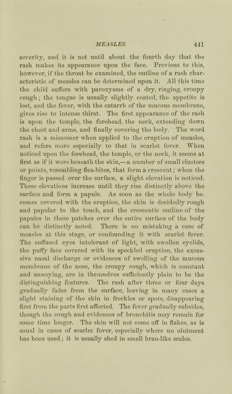 severity, and it is not until about the fourth day that the rash makes its appearance upon the face. Previous to this, liowever, if the throat be examined, the outline of a rash char- acteristic of measles can be determincd upon it. Ail this time the child suffers with paroxysms of a dry, ringing, croupy cough ; the tongue is usually slightly coated, the appetite is lost, and the fever, with the catarrh of the mucous membrane, gives rise to intense thirst. The first appearance of the rash is upon the temple, the forehead, the neck, extending down the chest and arms, and finally covering the body. The word rash is a misnomer when applied to the éruption of measles, and refers more especially to that in scarlet fever. When noticed upon the forehead, the temple, or the neck, it seems at first as if it were beneath the skin,—a number of small clusters or points, resembling flea-bites, that form a erescent ; when the finger is passed over the surface, a slight élévation is noticed. These élévations increase until they rise distinctly above the surface and form a papule. As soon as the wliole body be- eomes covered with the éruption, the skin is decidedly rough and papular to the touch, and the crescentic outline of the papules in these patches over the entire surface of the body can be distinctly noted. There is no mistaking a case of measles at this stage, or confounding it with scarlet fever. The suffused eyes intolérant of light, with swollen eyelids, the puffy face covered with its speckled éruption, the exces- sive nasal discharge or évidences of swelling of the mucous membrane of the nose, the croupy cough, which is constant and annoying, are in themselves sufficiently plain to be the distinguishing features. The rash after three or four days gradually fades from the surface, leaving in many cases a slight staining of the skin in freckles or spots, disappearing first from the parts first affected. The fever gradually subsides, though the cough and évidences of bronchitis may remain for some time longer. The skin will not corne off in flakes, as is usual in cases of scarlet fever, especially where no ointment lias been used ; it is usually shed in small bran-like scalcs.