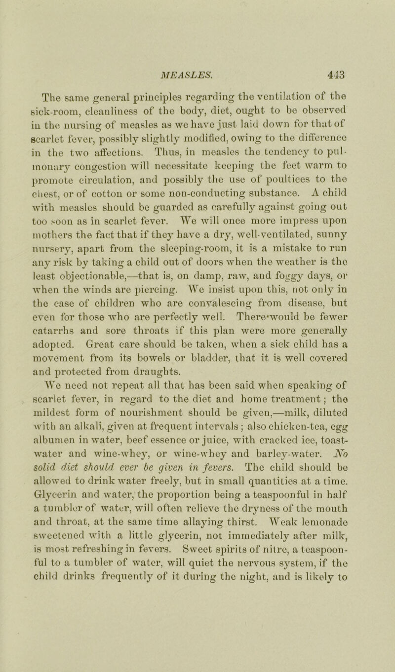 The same general principles regarding the ventilation of the sick-room, cleanliness of the body, diet, ought to be observed in the nursing of measles as wehave just laid down for thatof searlet fever, possibly slightly modified, owing to the différence in the two affections. Thus, in measles the tendency to pul- monary congestion will necessitate keeping the feet warm to promote circulation, and possibly the use of poultices to the chest, or of cotton or some non-conducting substance. A child with measles should be guarded as carefully against going out too soon as in searlet fever. We will once more impress upon mothers the faetthat if they hâve a dry, wcll-ventilated, sunny nursery, apart from the sleeping-room, it is a mistake to run any risk by taking a child out of doors when the weather is tho least objectionable,—that is, on damp, raw, and foggy days, or when the winds are piercing. We insist upon this, not only in the case of children who are convalescing from disease, but even for those who are perfectly well. There*would be fewer eatarrhs and sore throats if this plan were more generally adopted. Great care should be taken, when a sick child has a movement from its bowels or bladder, that it is well covered and protected from draughts. We need not repeat ail that has been said when speaking of searlet fever, in regard to the diet and home treatment ; tho mildest form of nourishment should be given,—milk, diluted with an alkali, given at frequent intervals ; also chicken-tea, egg albumen inwater, beef essence or juice, with cracked ice, toast- water and wine-whey, or wine-whey and barley-water. No solid diet sliould ever be given in fevers. The child should be allowed to drink water freely, but in small quantities at a time. Glycerin and water, the proportion being ateaspoonful in half a tumbler of water, will often relieve the dryness of the mouth and throat, at the same time allaying thirst. Weak lemonade sweetened with a little glycerin, not immediately after milk, is most refreshing in fevers. Sweet spirits of nitre, a teaspoon- ful to a tumbler of water, will quiet the nervous System, if the child drinks frequently of it during the night, and is likely to