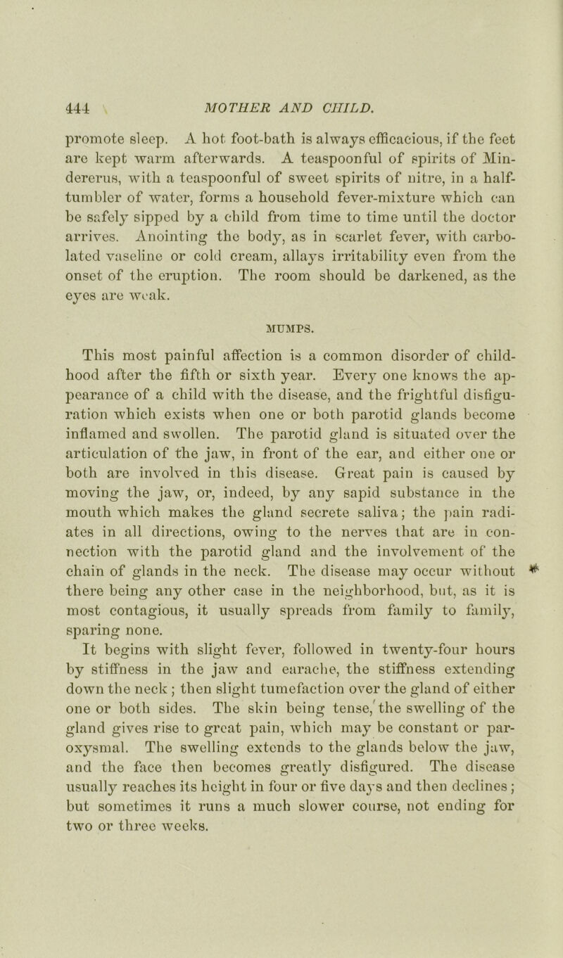 promote slecp. A hot foot-bath is always cfficacious, if the feet arc kept warm afterwards. A teaspoonful of spirits of Min- dererus, witli a teaspoonful of sweet spirits of nitre, in a half- tumbler of water, forms a household fever-mixture whicli can be safely sipped by a child from time to time until the doctor arrives. Anointing the body, as in scarlet fever, with carbo- lated vaseline or cold cream, allays irritability even from the onset of the éruption. The room should be darkened, as the eyes are wcak. MUMPS. This most pain fui affection is a common disorder of child- hood after the fifth or sixth year. Every one knows the ap- pearance of a child with the disease, and the frightful disfigu- ration which exists when one or both parotid glands becoine inflamed and swollen. The parotid gland is situated over the articulation of the jaw, in front of the ear, and either one or both are involved in this disease. Great pain is caused by moving the jaw, or, indeed, by any sapid substance in the mouth which makes the gland secrete saliva ; the pain radi- âtes in ail directions, owing to the nerves that are in con- nection with the parotid gland and the involvement of the chain of glands in the neck. The disease may occur without * there being any other case in the neighborhood, but, as it is most contagions, it usually spreads from family to family, sparing none. It begins with slight fever, followed in twenty-four hours by stiffness in the jaw and earache, the stiffness extending down the neck ; then slight tuméfaction over the gland of either one or both sides. The skin being tense, the swelling of the gland gives rise to great pain, which may be constant or par- oxysmal. The swelling extends to the glands below the jaw, and the face then becomes greatly disfigured. The disease usually reaches its hcight in four or five days and then déclinés ; but sometimes it runs a much slower course, not ending for two or three weeks.