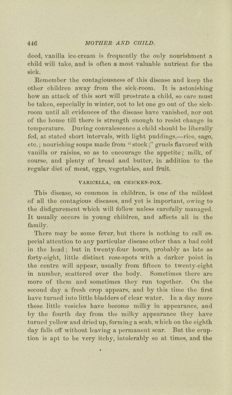 deed, vanilla ice-cream is frequently the only nourishment a child will take, and is often a most valuable nutrient for the sick. Eemember the contagiousness of this disease and keep the other children away from the sick-room. It is astonishing how an attack of this sort will prostrate a child, so care must be taken, especially in winter, not to let one go out of the sick- room until ail évidences of the disease hâve vanished, nor out of the house till there is strength enough to resist change in température. JDuring convalescence a child should be liberally fed, at stated short intervals, with light puddings,—rice, sago, etc. ; nourishing soups made from “ stock gruels flavored with vanilla or raisins, so as to encourage the appetite ; milk, of course, and plenty of bread and. butter, in addition to the regular diet of méat, eggs, vegetables, and fruit. VARICELLA, OR CHICKEN-POX. This disease, so common in children, is one of the mildest of ail the contagious diseases, and yet is important, owing to the disfigurement which will followT unless carefully managed. It usually occurs in young children, and affects ail in the family. There may be some fever, but there is nothing to call es- pecial attention to any particular disease other than a bad cold in the head ; but in twenty-four hours, probably as late as forty-eight, little distinct rose-spots with a darker point in the centre will appear, usually from fifteen to twenty-eight in number, scattered over the body. Sometimes there are more of them and sometimes they run together. On the second day a fresh crop appears, and by this time the first hâve turned into little bladders of clear water. In a day more these little vesicles hâve become milky in appearance, and by the fourth day from the milky appearance they hâve turned yellow and dried up, forming a scab, which on the eighth day falls off without leaving a permanent scar. But the érup- tion is apt to be very itchy, intolerably so at times, and the