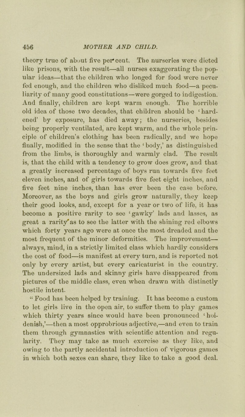 theory true of about five percent. The nurseries were dieted like prisons, with the resuit—ail nurses exaggerating the pop- ular ideas—that the children who longed for food were never fed enough, and the children who disliked much food—a pecu- liarity of many good constitutions—were gorged to indigestion. And finally, children are kept warm enough. The horrible old idea of those two décades, that children should be £hard- ened’ by exposure, has died away; the nurseries, besides being properly ventilated, are kept warm, and the whole prin- ciple of children’s clothing has been radically, and we hope finally, modified in the sense that the £body,’ as distinguished from the limbs, is thoroughly and warmly clad. The resuit is, that the child with a tendency to grow does grow, and that a greatly increased percentage of boys run towards five feet eleven inches, and of girls towards five feet eight inches, and five feet nine inches, than has ever been the case before. Moreover, as the boys and girls grow naturally, they keep their good looks, and, except for a year or two of life, it has become a positive rarity to see £gawky’ lads and lasses, as great a rarity'as to see the latter with the shining red elbows which forty years ago were at once the most dreaded and the most frequent of the minor deformities. The improvement— always, mind, in a strictly limited class which hardly considers the cost of food—is manifest at every turn, and is reported not only by every artist, but every caricaturist in the country. The undersized lads and skinny girls hâve disappeared from pictures of the middle class, even when drawn with distinctly hostile intent. ££ Food has been helped by training. It has become a custom to let girls live in the open air, to suffer them to play games which thirty years since would hâve been pronounced £ hoi- denish,’—then a most opprobrious adjective,—and even to train them through gymnastics with scientific attention and regu- larity. They may take as much exercise as they like, and owing to the partly accidentai introduction of vigorous games in which both sexes can share, they like to take a good deal.