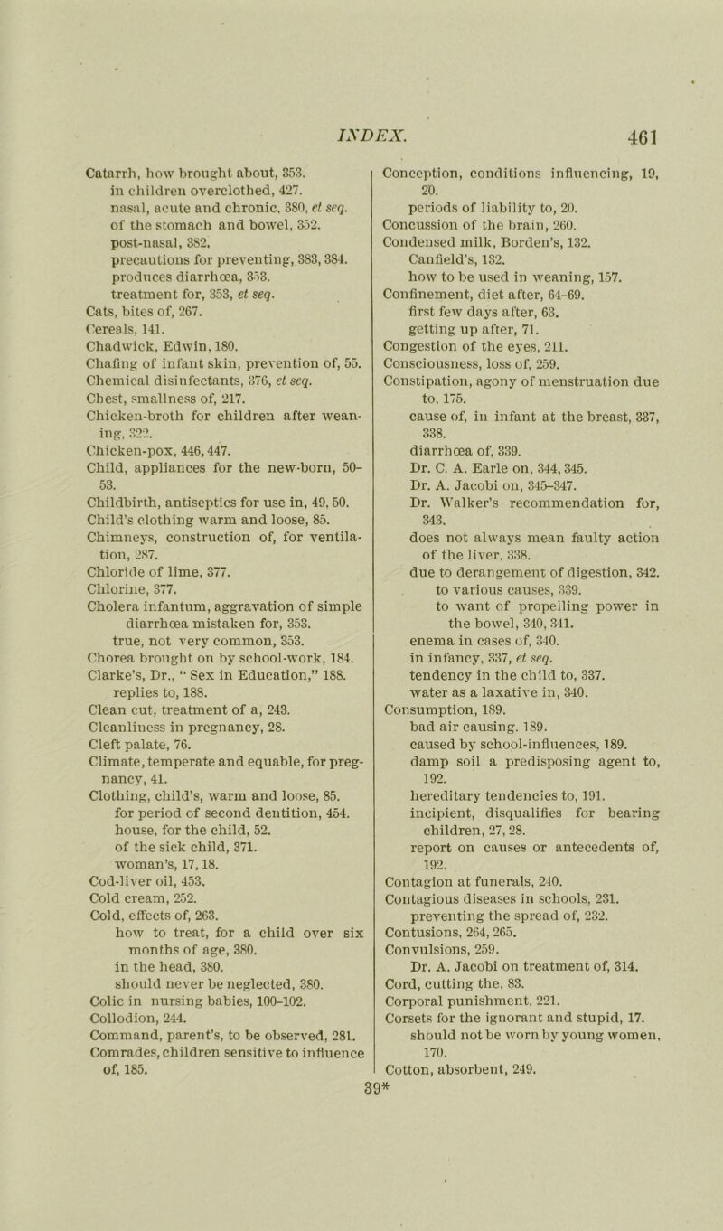 Catarrh, liow brought abolit, 353. in children overclotbed, 427. nasal, acute and chronic. 380, et seq. of the stomach and bowel, 352. post-nasal, 382. précautions for preventing, 383, 384. produces diarrhœa, 353. treatment for, 353, et seq. Cats, bites of, 267. Cereols, 141. Chadwick, Edivin,180. Chafing of infant skin, prévention of, 55. Chemical disinfectants, 376, et seq. Ch est, smallness of, 217. Chicken-broth for children after Avean- ing, 322. Chicken-pox, 446,447. Child, appliances for the new-born, 50- 53. Childbirth, antiseptics for use in, 49, 50. Child’s clothing warm and loose, 85. Chimneys, construction of, for ventila- tion, 287. Chloride of lime, 377. Chlorine, 377. Choiera infantum, aggravation of simple diarrhœa mistaken for, 353. true, not very common, 353. Chorea brought on by school-work, 184. Clarke’s, Dr., “ Sex in Education,” 188. replies to, 188. Clean eut, treatment of a, 243. Cleanliness in pregnancy, 28. Cleft palate, 76. Climate, temperate and equable, for preg- nancy, 41. Clothing, child’s, warm and loose, 85. for period of second dentition, 454. house, for the child, 52. of the sick child, 371. woman’s, 17,18. Cod-liver oil, 453. Cold cream, 252. Cold, effects of, 263. how to treat, for a child over six months of âge, 380. in the head, 380. should never be neglected, 380. Colic in nursing babies, 100-102. Collodion, 244. Command, parent’s, to be observed, 281. Comrades, children sensitive to influence of, 185. Conception, conditions influencing, 19, 20. periods of liability to, 20. Concussion of the brain, 260. Condensed mille, Borden’s, 132. Canfield’s, 132. how to be used in weaning, 157. Confinement, diet after, 64-69. first few days after, 63. getting up after, 71. Congestion of the eyes, 211. Consciousness, loss of, 259. Constipation, agony of menstruation due to, 175. cause of, in infant at the breast, 337, 338. diarrhœa of, 339. Dr. C. A. Earle on, 344, 345. Dr. A. Jacobi on, 345-347. Dr. Walker’s recommendation for, 343. does not alvvays mean faulty action of the liver, 338. due to dérangement of digestion, 342. to various causes, 339. to Avant of propeiling power in the bOAvel, 340, 341. enema in cases of, 340. in infancy, 337, et seq. tendency in the child to, 337. Avater as a laxative in, 340. Consumption, 1S9. bad air causing. 189. caused by school-influences, 189. damp soil a predisposing agent to, 192. hereditary tendencies to, 191. incipient, disqualifies for bearing children, 27, 28. report on causes or antécédents of, 192. Contagion at funerals, 240. Contagious diseases in schools, 231. preAœnting the spread of, 232. Contusions, 264, 265. Convulsions, 259. Dr. A. Jacobi on treatment of, 314. Cord, cutting the, 83. Corporal punishment, 221. Corsets for the ignorant and stupid, 17. should notbe wornby young Avomen, 170. Cotton, absorbent, 249.