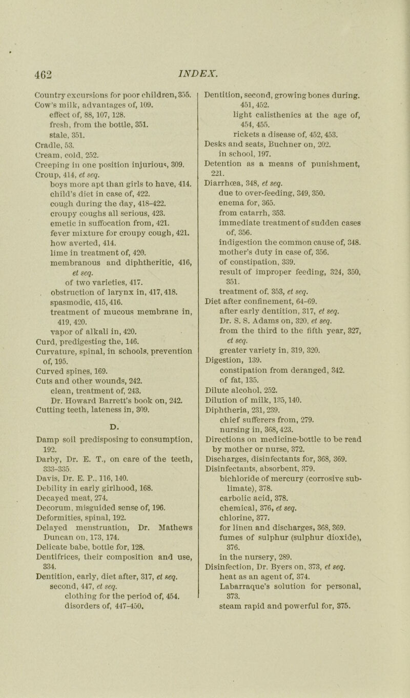 Country excursions for poor children, 335. Cow’s mi]k, advantages of, 109. efî'ect of, 88, 107, 128. fresh, from tlie bottle, 351. stale, 351. Cradle, 53. (Jream, cold, 252. Creeping in one position injurious, 309. Croup, 414, et seq. boys more apt than girls to hâve, 414. child’s diet in case of, 422. cough during the day, 418-422. croupy coughs ail serious, 423. emetic in suffocation from, 421. fever mixture for croupy cough, 421. how averted, 414. lime in treatment of, 420. membranous and diphtheritic, 416, et seq. of tvvo varieties, 417. obstruction of larynx in, 417,418. spasmodic, 415,416. treatment of mucous membrane in, 419, 420. vapor of alkali in, 420. Curd, predigesting tlie, 146. Curvature, spinal, in schools. prévention of, 195. Curved spines, 169. Cuts and other wounds, 242. clean, treatment of, 243. Dr. Howard Barrett’s book on, 242. Cutting teeth, lateness in, 309. D. Damp soil predisposing to consumption, 192. Darby, Dr. E. T., on care of the teeth, 333-335. Davis, Dr. E. P., 116, 140. Debility in early girlhood, 168. Decayed méat, 274. Décorum, misguided sense of, 196. Deformities, spinal, 192. Delayed menstruation, Dr. Mathews Duncan on, 173, 174. Délicate babe, bottle for, 128. Dentifrices, tlieir composition and use, 334. Dentition, early, diet after, 317, et seq. second, 447, et seq. clothing for the period of, 454. disorders of, 447-450. Dentition, second, growingbones during. 451, 452. light calisthenics at the âge of, 454, 455. rickets a disease of, 452,453. Desks and seats, Buchner on, 202. in school, 197. Détention as a means of punishment, 221. Diarrhœa, 348, et seq. due to over-feeding, 349, 350. enema for, 365. from catarrh, 353. immédiate treatment of sudden cases of, 356. indigestion the common cause of, 348. mother’s duty in case of, 356. of constipation, 339. resuit of improper feeding, 324, 350, 351. treatment of, 353, et seq. Diet after confinement, 64-69. after early dentition, 317, et seq. Dr. S. S. Adams on, 320, et seq. from the third to the fifth year, 327, et seq. greater variety in, 319, 320. Digestion, 139. constipation from deranged, 342. of fat, 135. Dilute alcohol, 252. Dilution of milk, 135,140. Diphtheria, 231, 239. chief sufferers from, 279. nursing in, 368,423. Directions on medicine-bottle to be read by mother or nurse, 372. Discharges, disinfectants for, 368, 369. Disinfectants, absorbent, 379. bichloride of mercury (corrosive sub- limate), 378. carbolic acid, 378. Chemical, 376, et seq. chlorine, 377. for linen and discharges, 36S, 369. fumes of sulphur (sulphur dioxide), 376. in the nursery, 289. Disinfection, Dr. Bvers on, 373, et seq. heat as an agent of, 374. Labarraque’s solution for personal, 373. steam rapid and powerful for, 375.