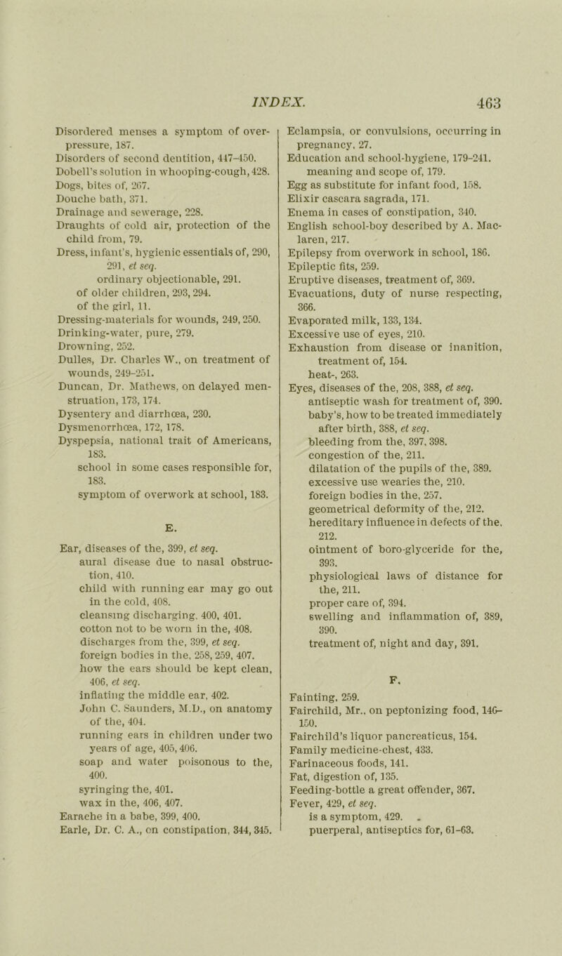 Disordered menses a symptom of over- pressure, 187. Disorders of second dentition, 417-450. Dobell’s solution in whooping-cough,428. Dogs, bites of, 267. Douche bath, 371. Drainage and sewerage, 228. Draughts of cold air, protection of the child from, 79. Dress, infant’s, hygienic essentiaLs of, 290, 291, et seq. ordinary objectionable, 291. of older children, 293,294. of the girl, 11. Dressing-materials for wounds, 249,250. Drinking-water, pure, 279. Drowning, 252. Dulles, Dr. Charles W., on treatment of wounds, 249-251. Duncan, Dr. Mathews, on delayed men- struation, 173,174. Dysentery and diarrhœa, 230. Dysmenorrhœa, 172, 178. Dyspepsia, national trait of Americans, 183. school in some cases responsible for, 183. symptom of overwork at school, 183. E. Ear, diseases of the, 399, et seq. aurai disease due to nasal obstruc- tion, 410. child with running ear may go out in the cold, 408. cleansmg discharging. 400, 401. cotton not to be worn in the, 408. discharges from the, 399, et seq. foreign bodies in the, 258, 259, 407. how the ears should be kept clean, 406, et seq. inflating the middle ear, 402. John C. Saunders, M.D., on anatomy of the, 404. running ears in children under two years of âge, 405,406. soap and water poisonous to the, 400. syringing the, 401. wax in the, 406, 407. Earaehe in a babe, 399, 400. Earle, Dr. C. A., on constipation, 344, 345. Eclampsia, or convulsions, occurring in pregnancy, 27. Education and school-hygiene, 179-241. meaning and scope of, 179. Egg as substitute for infant food, 158. Elixir cascara sagrada, 171. Enema in cases of constipation, 340. English school-boy described by A. Mac- laren, 217. Epilepsy from overwork in school, 18G. Epileptic lits, 259. Eruptive diseases, treatment of, 369. Evacuations, duty of nurse respecting, 366. Evaporated milk, 133,134. Excessive use of eyes, 210. Exhaustion from disease or inanition, treatment of, 154. heat-, 263. Eyes, diseases of the, 208, 388, et seq. antiseptie wash for treatment of, 390. baby’s, how to be treated immediately after birth, 388, et seq. bleeding from the, 397, 398. congestion of the, 211. dilatation of the pupils of the, 389. excessive use wearies the, 210. foreign bodies in the, 257. geometrical deformity of the, 212. hereditarv influence in defects of the, 212. ointment of boro-glyceride for the, 393. physiological laws of distance for the, 211. proper care of, 394. swelling and inflammation of, 389, 390. treatment of, night and day, 391. F. Fainting, 259. Fairchild, Mr., on peptonizing food, 14G- 150. Fairchild’s liquor pancreaticus, 154. Family medicine-chest, 433. Farinaceous foods, 141. Fat, digestion of, 135. Feeding-bottle a great offender, 367. Fever, 429, et seq. is a symptom, 429. puerpéral, antiseptics for, 61-63.