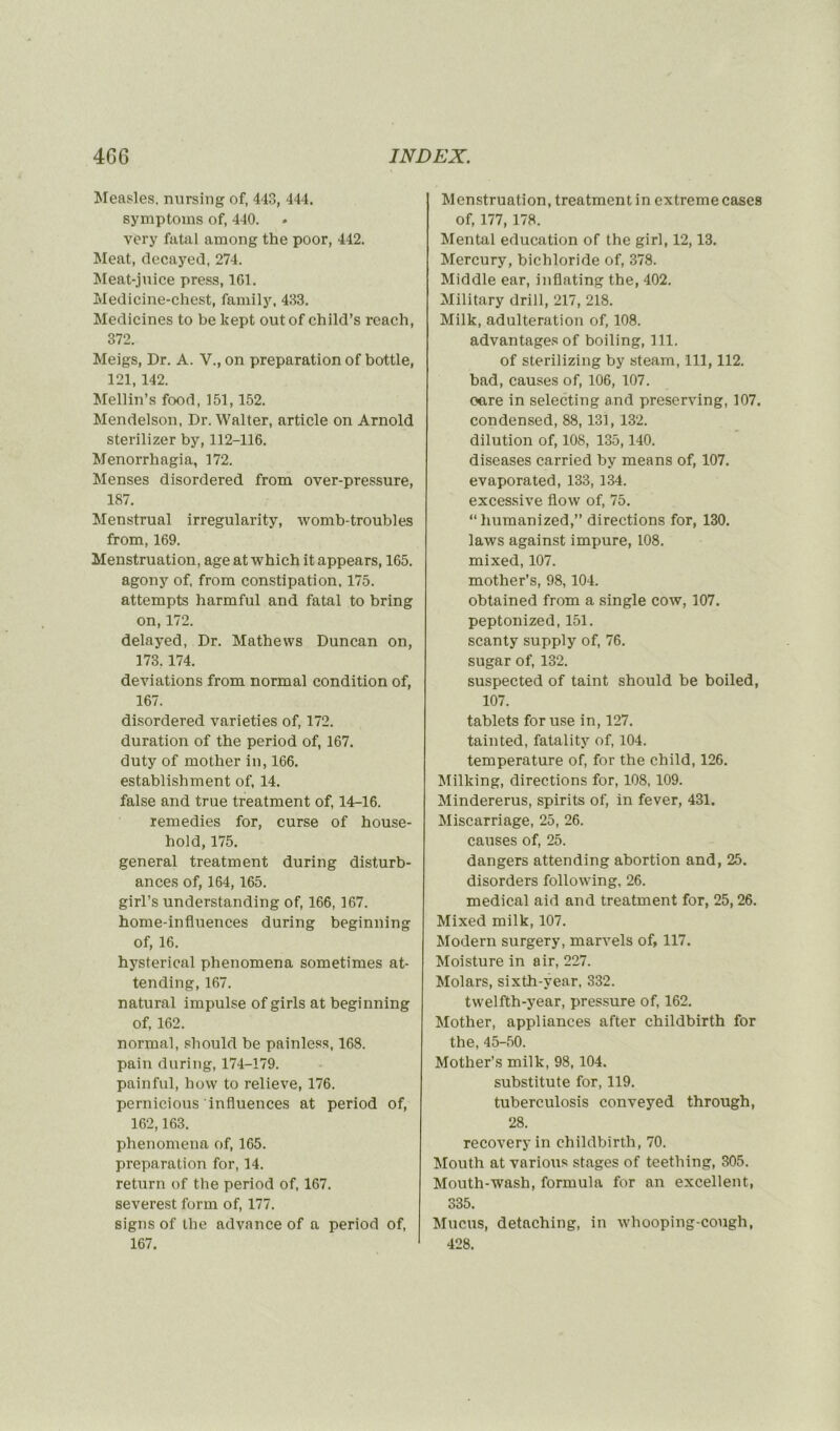 Measles, nursing of, 443, 444. symptoms of, 440. very fatal among the poor, 442. Méat, decayed, 274. Meat-juice press, 161. Medicine-chest, family, 433. Medicines to be kept outof child’s rcach, 372. Meigs, Dr. A. V., on préparation of bottle, 121,142. Mellin’s food, 151,152. Mendelson, Dr. Walter, article on Arnold sterilizer by, 112-116. Menorrhagia, 172. Menses disordered from over-pressure, 187. Menstrual irregularity, womb-troubles from, 169. Menstruation, âge at which it appears, 165. agony of, from constipation, 175. attempts harmful and fatal to bring on, 172. delayed, Dr. Mathews Duncan on, 173.174. déviations from normal condition of, 167. disordered varieties of, 172. duration of the period of, 167. duty of mother in, 166. establishment of, 14. false and true treatment of, 14-16. remedies for, curse of house- hold, 175. general treatment during disturb- ances of, 164,165. girl’s understanding of, 166,167. home-influences during beginning of, 16. hysterical phenomena sometimes at- tending, 167. natural impulse of girls at beginning of, 162. normal, should be painless, 168. pain during, 174-179. painful, how to relieve, 176. pcrnicious influences at period of, 162,163. phenomena of, 165. préparation for, 14. return of the period of, 167. severest form of, 177. signs of the advance of a period of, 167. Menstruation, treatment in extreme cases of, 177, 178. Mental éducation of the girl, 12,13. Mercury, bichloride of, 378. Middle ear, inflating the, 402. Military drill, 217, 218. Milk, adultération of, 108. advantagesof boiling, 111. of sterilizing by steam, 111,112. bad, causes of, 106, 107. ocre in selecting and preserving, 107. condensed, 88,131,132. dilution of, 108, 135,140. diseases carried by means of, 107. evaporated, 133, 134. excessive flow of, 75. “humanized,” directions for, 130. laws against impure, 108. mixed, 107. mother’s, 98, 104. obtained from a single cow, 107. peptonized, 151. scanty supply of, 76. sugar of, 132. suspected of taint should be boiled, 107. tablets for use in, 127. tainted, fatality of, 104. température of, for the child, 126. Millcing, directions for, 108, 109. Mindererus, spirits of, in fever, 431. Miscarriage, 25, 26. causes of, 25. dangers attending abortion and, 25. disorders following, 26. medical aid and treatment for, 25,26. Mixed milk, 107. Modem surgery, marvels of, 117. Moisture in air, 227. Molars, sixth-vear, 332. twelfth-year, pressure of, 162. Mother, appliances after childbirth for the, 45-50. Mother’s milk, 98,104. substitute for, 119. tuberculosis conveyed through, 28. recoveryin childbirth, 70. Mouth at varions stages of teething, 305. Mouth-wash, formula for an excellent, 335. Mucus, detaching, in whooping-cough, 428.