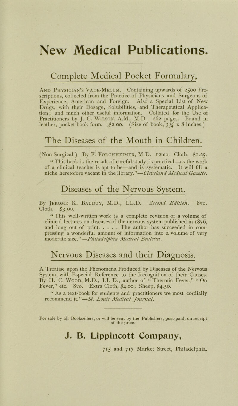 Complété Medical Pocket Formulary, And Physician’s Vade-Mecum. Containing upwards of 2500 Pre- scriptions, collected from the Practice of Physicians and Surgeons of Expérience, American and Foreign. Also a Spécial List of New Drugs, witli their Dosage, Solubilities, and Therapeutical Applica- tion; and much other useful information. Collated for the Use of Practitioners by J. C. Wilson, A.M., M.D. 262 pages. Bound in leather, pocket-book form. t$2.oo. (Size of book, 3^ x 8 inches.) The D iseases of the Mouth in Children. (Non-Surgical.) By F. Forchheimer, M.D. i2mo. Cloth. $1.25. “ This book is the resuit of careful study, is practical—as the work of a clinical teacher is apt to be—and is systematic. Tt will fill a niche heretofore vacant in the library.”—Cleveland Medical Gazette. D iseases of the Nervous System. By Jerome K. Bauduy, M.D., LL.D. Second Edition. 8vo. Cloth. $3.00. “ This well-written work is a complété révision of a volume of clinical lectures on diseases of the nervous System published in 1876, and long out of print The author has succeeded in com- pressing a wonderful amount of information into a volume of very moderate size.”—Philadelphia Medical Bulletin. Nervous Diseases and their Diagnosis. A Treatise upon the Phenomena Produced by Diseases of the Nervous System, with Especial Reference to the Récognition of their Causes. By H. C. Wood, M.D., LL.D., author of “Thermie Fever,” “On Fever,” etc. 8vo. Extra Cloth, $4.00 ; Sheep, $4.50. “ As a text-book for students and practitioners we most cordially recommend it.”—St. Louis Medical Journal. For sale by ail Booksellers, or will be sent by the Publishers, post-paid, on receipt of the price. J. B. Lippincott Company,