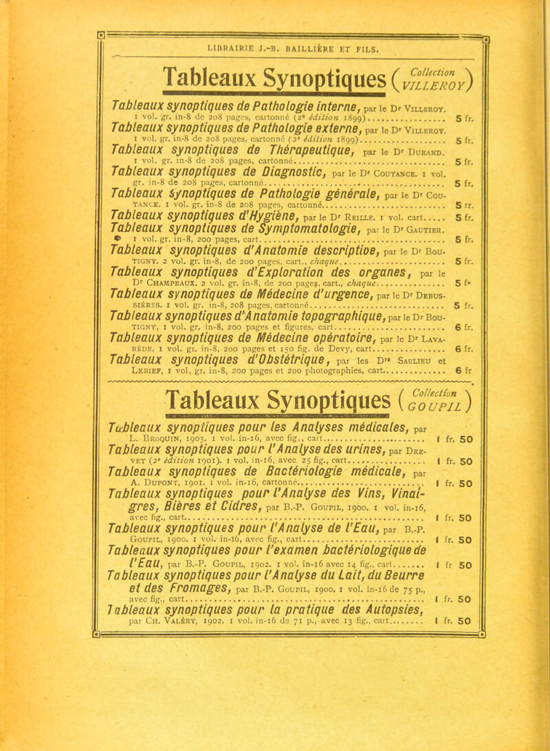 LIBRAIRIE J.-B. DAILLIÈRE KT FILS. Tableaux Synoptiques (vTlehoy) Tableaux synoptiques de Pathologie interne, par le Dr villbroy. I vol. ff. in-8 de 20S p.iKfs, caiionric (2° édition 1H99) S ff. Tableaux synoptiques de Pathologie externei par le D' Villeroy. I vol. Rr. in-S de 20S i):i(;es, cartonné (2' édition 1X99) 5 fr. Tableaux synoptiques de Thérapeutique, par le D' Durand. I vol. jjr. m-8 de 20S pages, cartonné 5 fr. Tableaux synoptiques de Diagnostic, par le D' Coutance. i vol. Rr. in-8 de 20S pages, cartonné 5 fr. Tableaux synoptiques de Pathologie générale, par le D' Cou- tance. I vol. gr. in-8 de 208 pages, cartonné 5 ir. Tableaux synoptiques d'Hygiène, par le D' Reille. i vol. cart S fr. Tableaux synoptiques de Symptomatologie, par le D' Gautier. • I vol. gr. in-8, 200 pages, cart 5 fr. Tableaux synoptiques d'Anatomie descriptioe, par le D' Bou- TIGNY. 2 vol. gr. in-8, de 200 pages, cart.. chaqne S fr. Tableaux synoptiques d'Exploration des organes, par le Dr CHAMPEAtJX. 2 vol. gr. in-8, de 200 page?, cart., chaque 5 t Tableaux synoptiques de Médecine d'urgence, par le D' Debus- SIÉRES. I vol. gr. in-8, 208 pages, cartonné 5 fr. Tableaux synoptiques d'^Anatomie topographique, par le Dr Bou- TIGNY, I vol. gr. in-8, 200 pages et figures, cart 6 fr. Tableaux synoptiques de Médecine opératoire, par le D' lava- RÉDE. I vol. gr. in-8, 200 pages et 150 fig. de Devy, cart 6 fr. Tableaux synoptiques d'Obstétrique, par les d» saulieu et Lebiep, i vol. gr. in-8, 200 pages et 200 photographies, cart 6 fr ~Tabieaû)^^ ) Tubleaux synoptiques pour les Analyses médicales, par L. Bkoquin, 1903. I vol. in-i6, avec fig., catt | fr. 50 Tableaux synoptiques pour l'Analyse des urines, par Dre- VET (2« édition 1901). i vol. in-16, avec 25 fîg., cart | fr. 50 Tableaux synoptiques de Bactériologie médicale, par A. Dupont, 1901. i vol. in-16, cartonne | fr. 50 Tableaux synoptiques pour l'Analyse des Vins, Vinai- gres, Bières et Cidres, par B.-P. Goupil, 1900. i voU in-16, avec fig., cart | fr. 50 Tableaux synoptiques pour l'Analyse de l'Eau, par B.-P. Goupil, 1900. i vol. in-16, avec fig., cari | fr. 50 Tableaux synoptiques pour l'examen bactériologique de l'Eau, par B.-P. Goupil, 1902. i vol. in-16 avec 14 fig., cari | fr 50 Tableaux synoptiques pour l'Analyse du Lait, du Beurre et des Fromages, par b.-p. goupil, 1900. i voi. in-16 de 75 p., avec fig., cart I fr. 50 Tableaux synoptiques pour la pratique des Autopsies, par Ch. Valéry, 1902. i vol. in-16 de 71 p., avec 13 fig., cait I fr. 50 — n