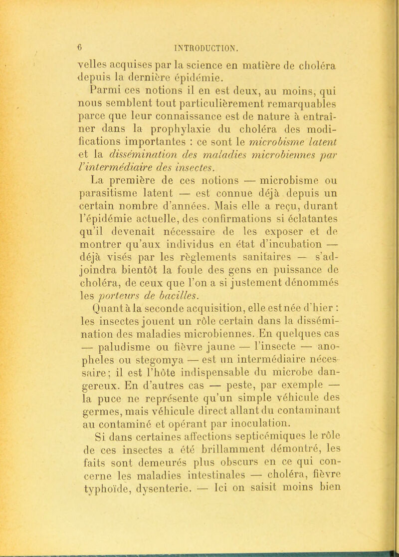 velles acquises par la science en matière de choléra depuis la dernière épidémie. Parmi ces notions il en est deux, au moins, qui nous semblent tout particulièrement remarquables parce que leur connaissance est de nature à entraî- ner dans la prophylaxie du choléra des modi- fications importantes : ce sont le microbmne latent €t la dissémination des maladies microbieiines jiar l'intermédiaire des insectes. La première de ces notions — microbisme ou parasitisme latent — est connue déjà depuis un certain nombre d'années. Mais elle a reçu, durant l'épidémie actuelle, des confirmations si éclatantes qu'il devenait nécessaire de les exposer et de montrer qu'aux individus en état d'incubation — déjà visés par les règlements sanitaires — s'ad- joindra bientôt la foule des gens en puissance de choléra, de ceux que l'on a si justement dénommés les porteurs de bacilles. Quant à la seconde acquisition, elle est née d'hier : les insectes jouent un rôle certain dans la dissémi- nation des maladies microbiennes. En quelques cas — paludisme ou fièvre jaune — l'insecte — ano- phèles ou stegomya — est un intermédiaire néces saire; il est l'hôte indispensable du microbe dan- gereux. En d'autres cas — peste, par exemple — la puce ne représente qu'un simple véhicule des germes, mais véhicule direct allant du contaminant au contaminé et opérant par inoculation. Si dans certaines affections septicémiques le rôle de ces insectes a été brillamment démontré, les faits sont demeurés plus obscurs en ce qui con- cerne les maladies intestinales — choléra, fièvre typhoïde, dysenterie. — Ici on saisit moins bien