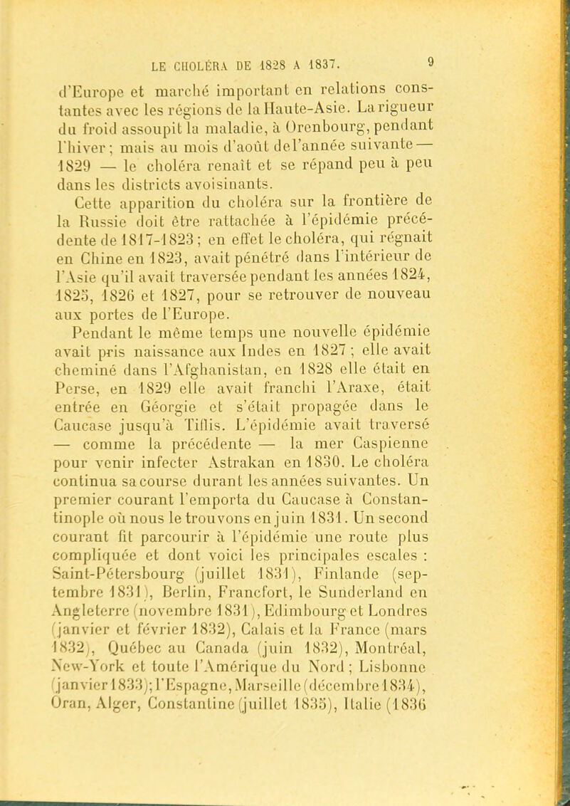 (l'Europe et marché important en relations cons- tantes avec les régions de la Haute-Asie. La rigueur du froid assoupit la maladie, à Orcnbourg, pendant l'hiver; mais au mois d'août del'anaée suivante — 1829 — le choléra renaît et se répand peu à peu dans les districts avoisinants. Cette apparition du choléra sur la frontière de la Russie doit être rattachée à l'épidémie précé- dente de 1817-1823 ; en effet le choléra, qui régnait en Chine en 1823, avait pénétré dans lïntérienr de l'Asie qu'il avait traversée pendant les années 1824, 1823, 1826 et 1827, pour se retrouver de nouveau aux portes de l'Europe. Pendant le môme temps une nouvelle épidémie avait pris naissance aux Indes en 1827 ; elle avait cheminé dans l'Afghanistan, en 1828 elle était en Perse, en 1829 elle avait franchi l'Araxe, était entrée en Géorgie et s'était propagée dans le Caucase jusqu'à Tidis. L'épidémie avait traversé — comme la précédente — la mer Caspienne pour venir infecter Astrakan en 1830. Le choléra continua sa course durant les années suivantes. Un premier courant l'emporta du Caucase à Constan- tinoplc oïl nous le trouvons en juin 1831. Un second courant fit parcourir à l'épidémie une route plus compliquée et dont voici les principales escales : Saint-Pétersbourg (juillet 1831), Finlande (sep- tembre 1831), Berlin, Francfort, le Sunderland en Angleterre (novembre 1831 j, Edimbourg et Londres (janvier et février 1832), Calais et la P'rance (mars 1832), Québec au Canada (juin 1832), Montréal, New-York et toute l'Amérique du Nord ; Lisbonne ('janvier 1833;; l'Espagne, Marseille (décembre 1834), Ôran, Alger, Constanlinc (juillet 1835), Italie (183(j