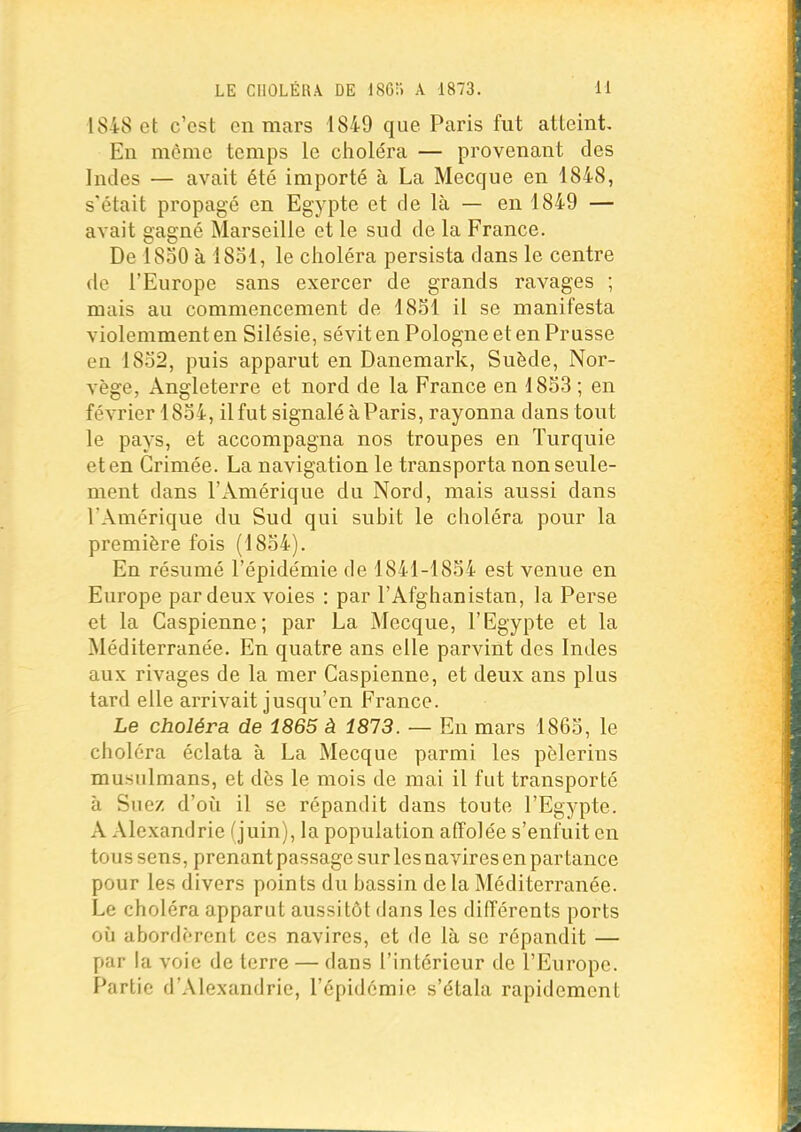 1848 et c'est on mars 1849 que Paris fut atteint. En môme temps le choléra — provenant des Indes — avait été importé à La Mecque en 1848, s'était propagé en Egypte et de là — en 1849 — avait gagné Marseille et le sud de la France. De 1830 à 18ol, le choléra persista dans le centre de l'Europe sans exercer de grands ravages ; mais au commencement de 1851 il se manifesta violemment en Silésie, sévit en Pologne et en Prusse en 18o2, puis apparut en Danemark, Suède, Nor- vège, Angleterre et nord de la France en 1853 ; en février 1854, il fut signalé à Paris, rayonna dans tout le pays, et accompagna nos troupes en Turquie et en Grimée. La navigation le transporta non seule- ment dans l'Amérique du Nord, mais aussi dans l'Amérique du Sud qui subit le choléra pour la première fois (1854). En résumé l'épidémie de 1841-1854 est venue en Europe par deux voies : par l'Afghanistan, la Perse et la Caspienne; par La Mecque, l'Egypte et la Méditerranée. En quatre ans elle parvint des Indes aux rivages de la mer Caspienne, et deux ans plus tard elle arrivait jusqu'en France. Le choléra de 1865 à 1813. — En mars 1865, le choléra éclata à La Mecque parmi les pèlerins musulmans, et dès le mois de mai il fut transporté à Suez d'oii il se répandit dans toute l'Egypte. A Alexandrie (juin), la population affolée s'enfuit en tous sens, prenantpassagesurlesnavires en partance pour les divers points du bassin de la Méditerranée. Le choléra apparut aussitôt dans les différents ports 011 abordèrent ces navires, et de là se répandit — par la voie de terre — dans l'intérieur de l'Europe. Partie d'Alexandrie, l'épidémie s'étala rapidement