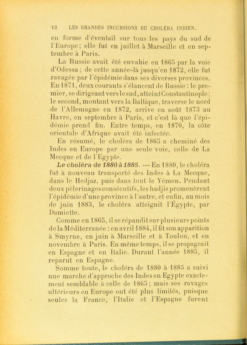 en forme d'éventail sur tous les pays du sud de l'Europe; elle fut en juillet à Marseille et en sep- tembre à Paris. La Russie avait été envahie en par la voie d'Odessa; de cette année-là jusqu'en 1872, elle fut ravagée par l'épidémie dans ses diverses provinces. En 1871, deux courants s'élancent de Russie : le pre- mier, se dirigeant vers le sud, atteint Gonstantinople; le second, montant vers la Baltique, traverse le nord de l'Allemagne en 1872, arrive en août 1873 au Havre, en septembre à Paris, et c'est là que l'épi- démie prend fin. Entre temps, en 1870, la côte orientale d'Afrique avait été infectée. En résumé, le choléra de I860 a cheminé des Indes en Europe par une seule voie, celle de La Mecque et de l Egypte. Le choléra de 1880 à 1885. — En 1880, le choléra fut à nouveau transporté des Indes à La Mecque, dans le Hedjaz, puis dans tout le Yémen. Pendant deux pèlerinagesconsécutifs, les hadjis promenèrent l'épidémie d'une province à l'autre, et enfin, au mois de juin 1883, le choléra atteignit l'Egypte, par Damiette. Comme on 1865, il se répandit sur plusieurs points de la Méditerranée : en avril 1884, il fît son apparition à Smyrne, en juin à Marseille et à Toulon, et en novembre à Paris. En même temps, il se propageait en Espagne et en Italie. Durant l'année 1885, il reparut en Espagne. Somme toute, le choléra de 1880 à 1885 a suivi une marche d'approche des Indes en Egypte exacte- ment semblable à celle de 1805; mais ses ravages ultérieurs en Europe ont été plus limites, puisque seules la France, l'Italie et l'Espagne furent