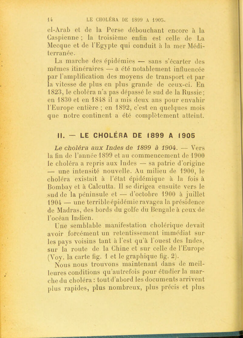 cl-Arab et de la Perse débouchant encore à la Caspienne ; la troisième enlin est celle de La Mecque et de l'Egypte qui conduit à la mer Médi- terranée. La marche des épidémies — sans s'écarter des mêmes itinéraires — a été notablement influencée par l'amplification des moyens de transport et par la vitesse de plus en plus grande de ceux-ci. En 1823, le choléra n'a pas dépassé le sud de la Russie; en 1830 et en 1848 il a mis deux ans pour envahir l'Europe entière ; en 1892, c'est en quelques mois que notre continent a été complètement atteint. II. — LE CHOLÉRA DE 1899 A 1905 Le choléra aux Indes de 1899 à 1904. — Vers la fin de l'année 1899 et au commencement de 1900 le choléra a repris aux Indes — sa patrie d'origine — une intensité nouvelle. Au milieu de 1900, le choléra existait à l'état épidémique à la fois à Bombay et à Calcutta. Il se dirigea ensuite vers le sud de la péninsule et — d'octobre 1900 à juillet 1904 — une terrible épidémie ravagea la présidence de Madras, des bords du golfe du Bengale à ceux de l'océan Indien. Une semblable manifestation cholérique devait avoir forcément un retentissement immédiat sur les pays voisins tant à l'est qu'à l'ouest des Indes, sur la route de la Chine et sur celle de l'Europe (Voy. la carte fig. 1 et le graphique fig. 2). Nous nous trouvons maintenant dans de meil- leures conditions qu'autrefois pour étudier la mar- che du choléra : tout d'abord les documents arrivent plus rapides, plus nombreux, plus précis et plus