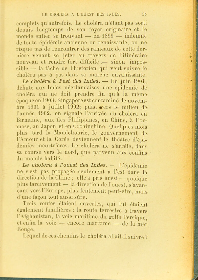 complets qu'autrefois. Le choléra n'étant pas sorti depuis longtemps île son foyer originaire et le monde entier se trouvant — en 1899 — indemne de toute épidémie ancienne ou renaissante, on ne risque pas de rencontrer des rameaux de cette der- nière venant se jeter au travers de l'itinéraire nouveau et rendre fort difficile .— sinon impos- sible — la tâche de l'historien qui veut suivre le choléra pas à pas dans sa marche envahissante. Le choléra à l'est des Indes. — En juin 1901, débute aux Indes néerlandaises une épidémie de choléra qui ne doit prendre fin qu'à la môme époque en 1903. Singapore est contaminé de novem- bre 1901 à juillet 1902; puis, mers le milieu de l'année 1902, on signale l'arrivée du choléra en Birmanie, aux îles Philippines, en Chine, à For- mose, au Japon et en Cochinçhine. Quelques mois plus tard la Mandchourie, le gouvernement de l'Amour et la Corée deviennent le théâtre d'épi- démies meurtrières. Le choléra ne s'arrête, dans sa course vers le nord, que parvenu aux confins du monde habité. Le choléra à l'ouest des Indes. — L'épidémie ne s'est pas propagée seulement à l'est dans la direction de la Chine ; elle a pris aussi — quoique plus tardivement — la direction de l'ouest, s'avan- çant vers l'Europe, plus lentement peut-être, mais d'une façon tout aussi sûre. Trois routes étaient ouvertes, qui lui étaient également familières : la route terrestre à travers l'Afghanistan, la voie maritime du golfe Persique, et enfin la voie — encore maritime — de la mer Rouge. Lequel de ces chemins le choléra allait-il suivre ?