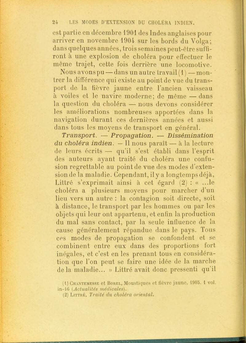 est partie en décembre 1901 des Indes anglaises pour arriver en novembre 1904 sur les bords du Volga; dans quelques années, trois semaines pcut-ôlrc sulli- ront à une explosion de choléra pour effectuer le même trajet, cette fois derrière une locomotive. Nous avons pu — dans un autre travail (1)—mon- trer la différence qui existe au point de vue du trans- port de la lièvre jaune entre l'ancien vaisseau à voiles et le navire moderne; de môme —dans la question du choléra — nous devons considérer les améliorations nombreuses apportées dans la navigation durant ces dernières années et aussi dans tous les moyens de transport en général. Transport. — Propagation. — Dissémination du choléra indien. — 11 nous paraît — à la lecture de leurs écrits — qu'il s'est établi dans l'esprit des auteurs ayant traité du choléra une confu- sion regrettable au point de vue des modes cl'exten- sion de la maladie. Cependant, il y a longtemps déjà, Littré s'exprimait ainsi à cet égard (2) : « ...le choléra a plusieurs moyens pour marcher d'un lieu vers un autre : la contagion soit directe, soit à distance, le transport par les hommes ou par les objets qui leur ont appartenu, et enfin la production du mal sans contact, par la seule influence de la cause généralement répandue dans le pays. Tous ces modes de propagation se confondent et se combinent entre eux dans des proportions fort inégales, et c'est en les prenant tous en considéra- tion que l'on peut se faire une idée de la marche delà maladie... » Littré avait donc pressenti qu'il (1) Chantemesse et Borel, Moustiques et fièvre jaune, 1905. 1 vol. in-16 {Actualités médicales). (2) Litthé, Traité du choléra oriental.