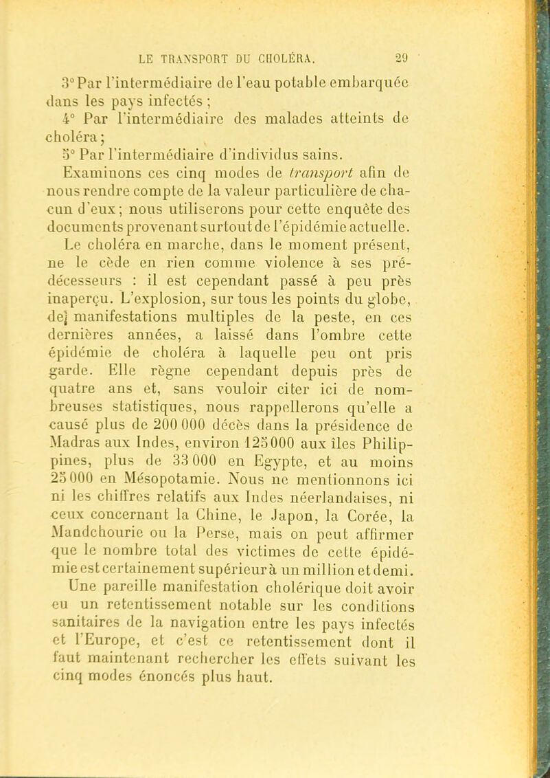 3° Par rintcrmédiaire de l'eau potable embarquée dans les pays infectés ; 4° Par l'intermédiaire des malades atteints de choléra; o Par l'intermédiaire d'individus sains. Examinons ces cinq modes de transport afin de nous rendre compte de la valeur particulière de cha- cun d'eux; nous utiliserons pour cette enquête des documents provenant surtout de l'épidémie actuelle. Le choléra en marche, dans le moment présent, ne le cède en rien comme violence à ses pré- décesseurs : il est cependant passé à peu près inaperçu. L'explosion, sur tous les points du globe, de] manifestations multiples de la peste, en ces dernières années, a laissé dans l'ombre cette épidémie de choléra à laquelle peu ont pris garde. Elle règne cependant depuis près de quatre ans et, sans vouloir citer ici de nom- breuses statistiques, nous rappellerons qu'elle a causé plus de 200 000 décès dans la présidence de Madras aux Indes, environ 125000 aux îles Philip- pines, plus de 33 000 en Egypte, et au moins 25 000 en Mésopotamie. Nous ne mentionnons ici ni les chiffres relatifs aux Indes néerlandaises, ni ceux concernant la Chine, le Japon, la Corée, la Mandehourie ou la Perse, mais on peut affirmer que le nombre total des victimes de cette épidé- mie est certainement supérieur à un million et demi. Une pareille manifestation cholérique doit avoir €u un retentissement notable sur les conditions sanitaires de la navigation entre les pays infectés et l'Europe, et c'est ce retentissement dont il faut maintenant rechercher les effets suivant les cinq modes énoncés plus haut.