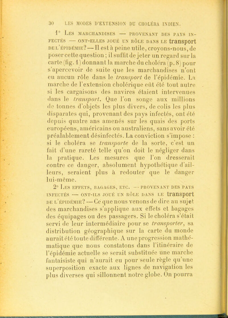 i° Les mauciiandises — provenant des pays in- fectés — ONT-ELLES JOUÉ UN RÔLE DANS LE transport del'épidémie? — Il est à peine utile, croyons-nous, de posercette question ; il suffit de jeter un regard sur la carte (fig. 1 ) donnant la marche du choléra (p. 8j pour s'apercevoir de suite que les marchandises n'ont eu aucun rôle dans le t7rmspo7't de l'épidémie. La marche de l'extension cholérique eût été tout autre si les cargaisons des navires étaient intervenues dans le transport. Que l'on songe aux millions (le tonnes d'objets les plus divers, de colis les plus disparates qui, provenant des pays infectés, ont été depuis quatre ans amenés sur les quais des ports européens, américains ou australiens, sans avoir été préalablement désinfectés. La conviction s'impose : si le choléra se tra?isporte de la sorte, c'est un fait d'une rareté telle qu'on doit le négliger dans la pratique. Les mesures que l'on dresserait contre ce danger, absolument hypothétique d'ail- leurs, seraient plus à redouter que le danger lui-même. 2° Les effets, bagages, etc. -- provenant des pays INFECTÉS ONT-TLS JOUÉ UN ROLE DANS LE tranSpCft DE l'épidémie? — Ce que nous venons de dire au sujet des marchandises s'applique aux effets et bagages des équipages ou des passagers. Si le choléra s'était servi de leur intermédiaire pour se transporter, sa distribution géographique sur la carte du monde aurait été toute différente. A une progression mathé- matique que nous constatons dans l'itinéraire de l'épidémie actuelle se serait substituée une marche fantaisiste qui n'aurait eu pour seule règle qu'une superposition exacte aux lignes de navigation les plus diverses qui sillonnent notre globe. On pourra