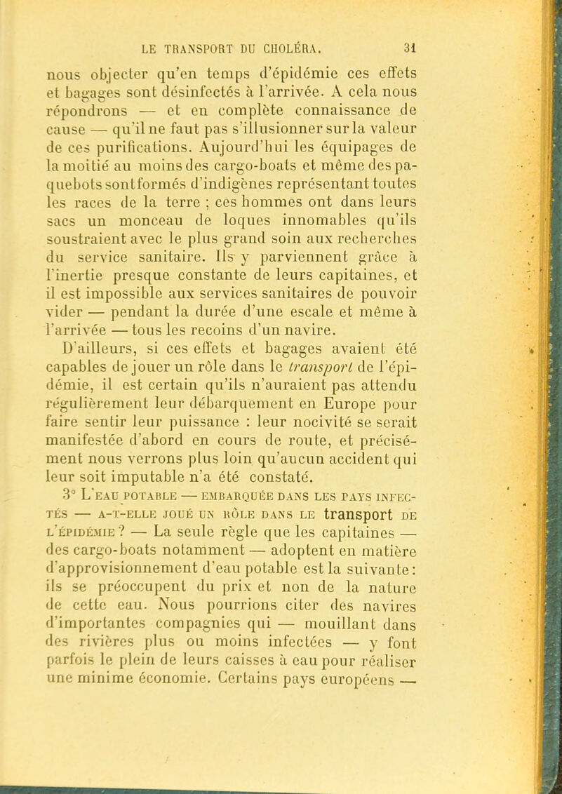 nous objecter qu'en temps d'épidémie ces effets et bagages sont désinfectés à l'arrivée. A cela nous répondrons — et en complète connaissance de cause — qu'il ne faut pas s'illusionner sur la valeur de ces purifications. Aujourd'hui les équipages de la moitié au moins des cargo-boats et même des pa- quebots sontformés d'indigènes représentant toutes les races de la terre ; ces hommes ont dans leurs sacs un monceau de loques innomables qu'ils soustraient avec le plus grand soin aux recherches du service sanitaire. Ils y parviennent grâce à l'inertie presque constante de leurs capitaines, et il est impossible aux services sanitaires de pouvoir vider — pendant la durée d'une escale et même à l'arrivée —tous les recoins d'un navire. D'ailleurs, si ces effets et bagages avaient été capables déjouer un rôle dans le Iransporl de l'épi- démie, il est certain qu'ils n'auraient pas attendu régulièrement leur débarquement en Europe pour faire sentir leur puissance : leur nocivité se serait manifestée d'abord en cours de route, et précisé- ment nous verrons plus loin qu'aucun accident qui leur soit imputable n'a été constaté. 3° L'eau POTABLE — embarquée dans les pays infec- tés A-T-ELLE JOUÉ UN UÔLE DANS LE tranSpOrt DE l'épidémie ? — La seule règle que les capitaines — des cargo-boats notamment — adoptent en matière d'approvisionnement d'eau potable est la suivante: ils se préoccupent du prix et non de la nature de cette eau. Nous pourrions citer des navires d'importantes compagnies qui — mouillant dans des rivières plus ou moins infectées — y font parfois le plein de leurs caisses à eau pour réaliser une minime économie. Certains pays européens