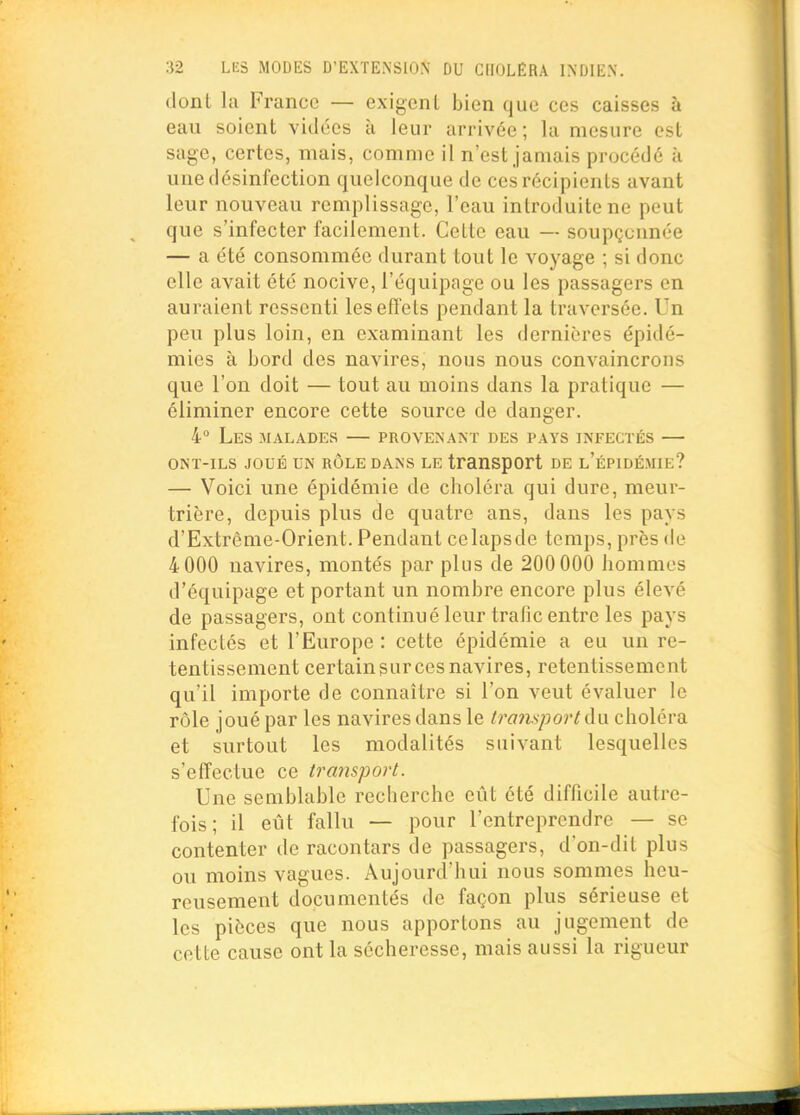 dont la France — exigent bien que ces caisses à eau soient vidées à leur arrivée ; la mesure est sage, certes, mais, comme il n'est jamais procédé à une désinfection quelconque de ces récipients avant leur nouveau remplissage, l'eau introduite ne peut que s'infecter facilement. Cette eau — soupçonnée — a été consommée durant tout le voyage ; si donc elle avait été nocive, l'équipage ou les passagers en auraient ressenti les effets pendant la traversée. Un peu plus loin, en examinant les dernières épidé- mies à bord des navires, nous nous convaincrons que l'on doit — tout au moins dans la pratique — éliminer encore cette source de danger. 4° Les malades — provenant des pays infectés — ONT-ILS JOUÉ UN RÔLE DANS LE tranSpCft DE l'ÉPIDÉ.MIE? — Voici une épidémie de choléra qui dure, meur- trière, depuis plus de quatre ans, dans les pays d'Extrême-Orient. Pendant celapsde temps, près de 4000 navires, montés par plus de 200 000 hommes d'équipage et portant un nombre encore plus élevé de passagers, ont continué leur trafic entre les pays infectés et l'Europe : cette épidémie a eu un re- tentissement certainsurcesnavires, retentissement qu'il importe de connaître si l'on veut évaluer le rôle joué par les navires dans le transport à\x choléra et surtout les modalités suivant lesquelles s'effectue ce transport. Une semblable recherche eût été difficile autre- fois ; il eût fallu — pour l'entreprendre — se contenter de racontars de passagers, d'on-dit plus ou moins vagues. Aujourd'hui nous sommes heu- reusement documentés de façon plus sérieuse et les pièces que nous apportons au jugement de cette cause ont la sécheresse, mais aussi la rigueur
