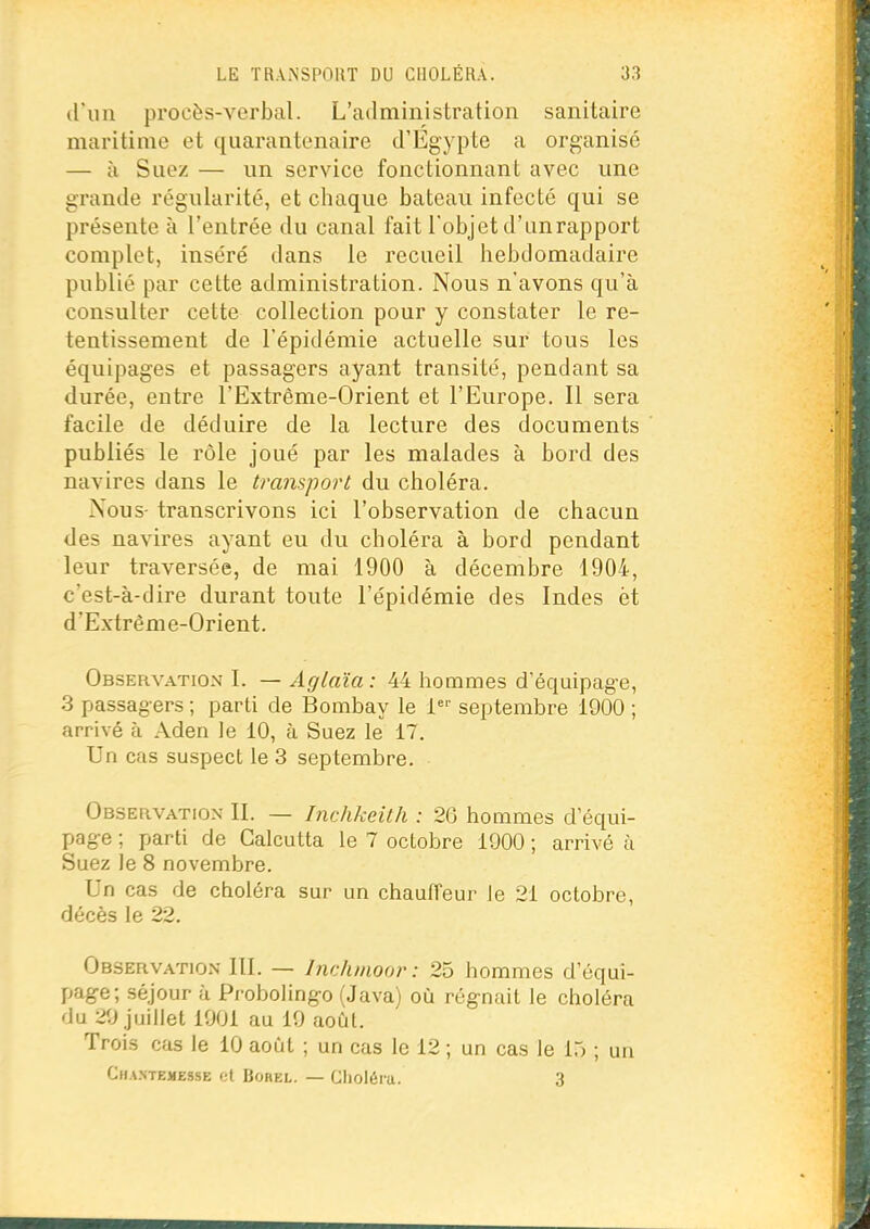 (ruil procès-verbal. L'administration sanitaire maritime et quarantenaire crÉgypte a organisé — à Suez — un service fonctionnant avec une grande régularité, et chaque bateau infecté qui se présente à l'entrée du canal fait l'objet d'unrapport complet, inséré dans le recueil hebdomadaire publié par cette administration. Nous n'avons qu'à consulter cette collection pour y constater le re- tentissement de l'épidémie actuelle sur tous les équipages et passagers ayant transité, pendant sa durée, entre l'Extrême-Orient et l'Europe. Il sera facile de déduire de la lecture des documents publiés le rôle joué par les malades à bord des navires dans le transport du choléra. Nous- transcrivons ici l'observation de chacun des navires ayant eu du choléra à bord pendant leur traversée, de mai 1900 à décembre 1904, c'est-à-dire durant toute l'épidémie des Indes et d'Extrême-Orient. Observation I. — Aglaïa: 44 hommes d'équipag-e, 3 passagers ; parti de Bombay le i' septembre 1900 ; arrivé à Aden le 10, à Suez le 17. Un cas suspect le 3 septembre. Observation II. — Inchkeith : 26 hommes d'équi- pag-e ; parti de Calcutta le 7 octobre 1900 ; arrivé à Suez le 8 novembre. Un cas de choléra sur un chaufTeur le 21 octobre, décès le 22. Observation 111. — Inclunoor: 25 hommes d'équi- page; séjour à Probolingo (Java) où régnait le choléra du 29 juillet 1901 au 19 août. Trois cas le iO août ; un cas le 12 ; un cas le io ; un Cha.ntemesse et BoREL. — Choléra. 3