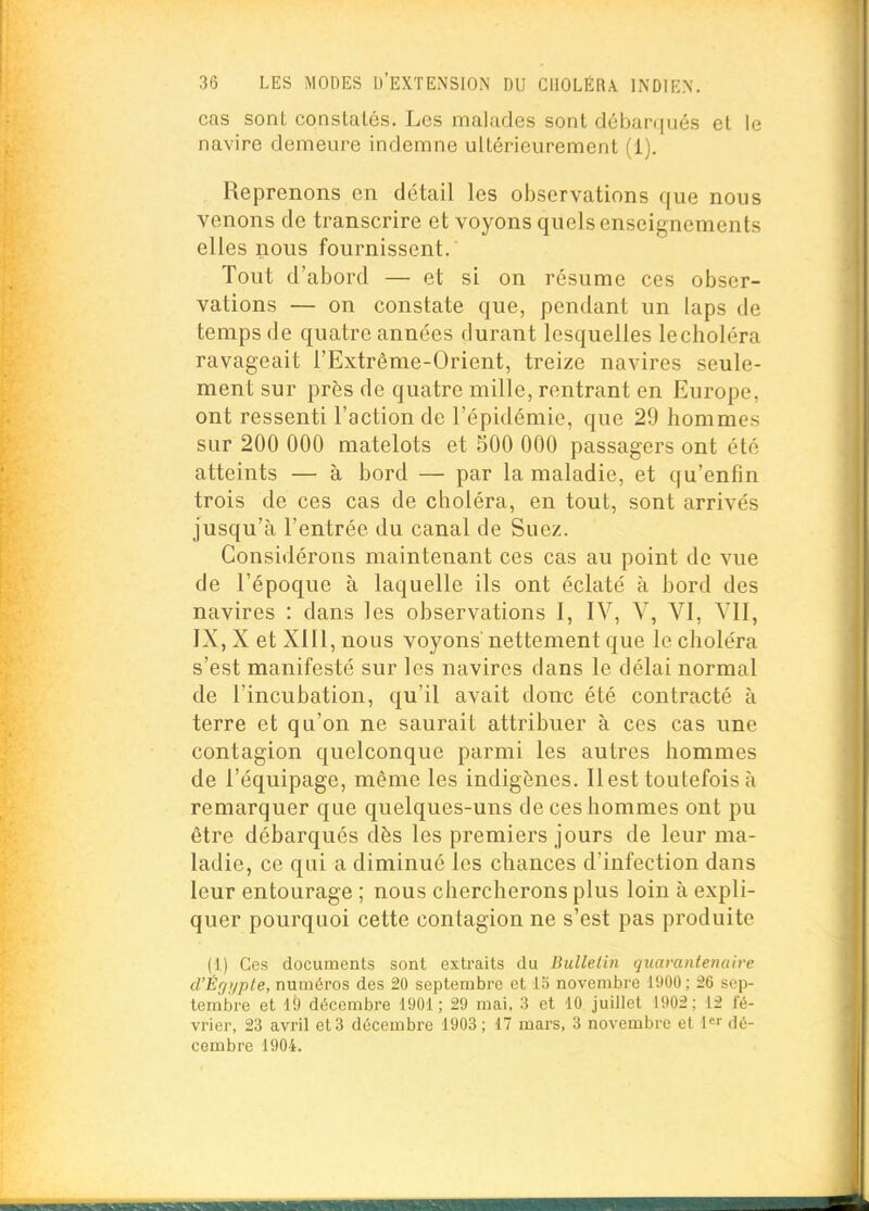 cas sont constatés. Les malades sont débarqués et le navire demeure indemne ultérieurement (i). Reprenons en détail les observations que nous venons de transcrire et voyons quels enseignements elles nous fournissent. Tout d'abord — et si on résume ces obser- vations — on constate que, pendant un laps de temps de quatre années durant lesquelles lecholéra ravageait l'Extrême-Orient, treize navires seule- ment sur près de quatre mille, rentrant en Europe, ont ressenti l'action de l'épidémie, que 29 hommes sur 200 000 matelots et 500 000 passagers ont été atteints — à bord — par la maladie, et qu'enfin trois de ces cas de choléra, en tout, sont arrivés jusqu'à l'entrée du canal de Suez. Considérons maintenant ces cas au point de vue de l'époque à laquelle ils ont éclaté à bord des navires : dans les observations I, IV, V, VI, VII, IX, X et XIU, nous voyons' nettement que le choléra s'est manifesté sur les navires dans le délai normal de l'incubation, qu'il avait donc été contracté à terre et qu'on ne saurait attribuer à ces cas une contagion quelconque parmi les autres hommes de l'équipage, même les indigènes. Ilest toutefois à remarquer que quelques-uns de ces hommes ont pu être débarqués dès les premiei's jours de leur ma- ladie, ce qui a diminué les chances d'infection dans leur entourage ; nous chercherons plus loin à expli- quer pourquoi cette contagion ne s'est pas produite (1) Ces documents sont extraits du Biillelin quarantenalve d'Ègyple, numéros des 20 septembre et 15 novembre 1900 ; 26 sep- tembre et lii décembre 1901; 29 mai. 3 et 10 juillet 1902; 12 fé- vrier, 23 avril et 3 décembre 1903; 17 mars, 3 novembre et l» dé- cembre 1904.