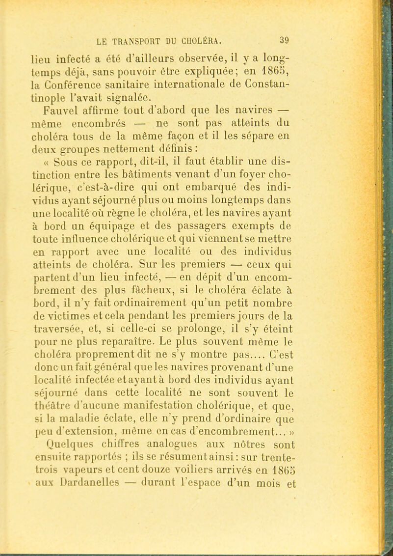 lieu infecté a été d'ailleurs observée, il y a long- temps déjà, sans pouvoir être expliquée; en I860, la Conférence sanitaire internationale de Constan- tinople l'avait signalée. Fauvel affirme tout d'abord que les navires — même encombrés — ne sont pas atteints du choléra tous de la même façon et il les sépare en deux groupes nettement définis : « Sous ce rapport, dit-il, il faut établir une dis- tinction entre les bâtiments venant d'un foyer cho- lérique, c'est-à-dire qui ont embarqué des indi- vidus ayant séjourné plus ou moins longtemps dans une localité où règne le choléra, et les navires ayant à bord un équipage et des passagers exempts de toute influence cholérique et qui viennent se mettre en rapport avec une localité ou des individus atteints de choléra. Sur les premiers — ceux qui partent d'un lieu infecté, — en dépit d'un encom- brement des plus fâcheux, si le choléra éclate à bord, il n'y fait ordinairement qu'un petit nombre de victimes et cela pendant les premiers jours de la traversée, et, si celle-ci se prolonge, il s'y éteint pour ne plus reparaître. Le plus souvent même le choléra proprement dit ne s'y montre pas.... C'est donc un fait général que les navires provenant d'une localité infectée et ayant à bord des individus ayant séjourné dans cette localité ne sont souvent le théâtre d'aucune manifestation cholérique, et que, si la maladie éclate, elle n'y prend d'ordinaire que peu d'extension, même en cas d'encombrement... » Quelques chiffres analogues aux nôtres sont ensuite rapportés ; ils se résument ainsi : sur trente- trois vapeurs et cent douze voiliers arrivés en 18G5 aux Dardanelles — durant l'espace d'un mois et