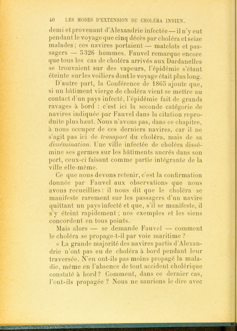 demi et provenant d'Alexandrie infectée — iln'y eut pendant le voyage que cinq décès par choléra et seize malades; ces navires portaient — matelots et pas- sagers — 5326 hommes. Fauvel remarque encore que tous les cas de choléra arrivés aux Dardanelles se trouvaient sur des vapeurs, l'épidémie s'étant éteinte sur les voiliers dont le voyage était plus long. D'autre part, la Conférence de 1803 ajoute que, si un bâtiment vierge de choléra vient se mettre au contact d'un pays infecté, l'épidémie fait de grands ravages à bord : c'est ici la seconde catégorie de navires indiquée par Fauvel dans la citation repro- duite plus haut. Nous n'avons pas, dans ce chapitre, à nous occuper de ces derniers navires, car il ne s'agit pas ici de transport du choléra, mais de sa dissémination. Une ville infectée de choléra dissé- mine ses germes sur les bâtiments ancrés dans son port, ceux-ci faisant comme partie intégrante de la ville elle-même. Ce que nous devons retenir, c'est la confirmation donnée par Fauvel aux observations que nous avons recueillies : il nous dit que le choléi'a se manifeste rarement sur les passagers d'un navire quittant un pays infecté et que, s'il se manifeste, il s'y éteint rapidement ; nos exemples et les siens concordent en tous points. Mais alors — se demande Fauvel — comment le choléra se propage-t-il par voie maritime ? « La grande majorité des navires partis d'Alexan- drie n'ont pas eu de choléra à bord pendant leur traversée. N'en ont-ils pas moins propagé la mala- die, même en l'absence de tout accident choléri(|ue constaté à bord? Comment, dans ce dernier cas, l'ont-ils propagée ? Nous ne saurions le dire avec