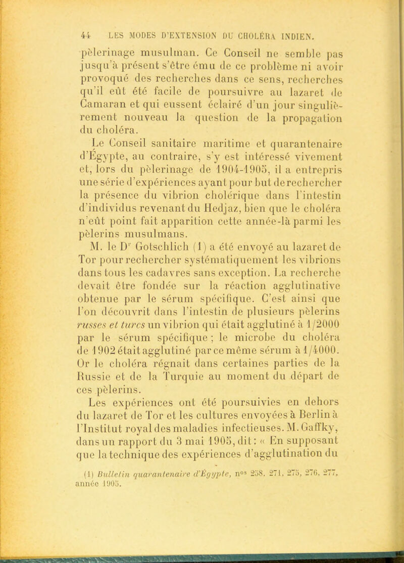 pfîlerinage musulman. Ce Conseil ne semble pas jusqu'à présent s'être ému de ce problème ni avoir provoqué des recherches dans ce sens, recherches qu'il eût été facile de poursuivre au lazaret de Camaran et qui eussent éclairé d'un jour singuliè- rement nouveau la question de la propagation du choléra. Le Conseil sanitaire maritime et quarantenaire d'Egypte, au contraire, s'y est intéressé vivement et, lors du pèlerinage de 1904-1905, il a entrepris une série d'expériences ayant pour but de rechercher la présence du vibrion cholérique dans l'intestin d'individus revenant du Hedjaz, bien que le choléra n'eût point fait apparition cette année-là parmi les pèlerins musulmans. M. le D' Gotschlich (1) a été envoyé au lazaret de Tor pour rechercher systématiquement les vibrions dans tous les cadavres sans exception. La recherche devait être fondée sur la réaction agglutinative obtenue par le sérum spécifique. C'est ainsi que l'on découvrit dans l'intestin de plusieurs pèlerins russes et turcs un vibrion qui était agglutiné à \/2000 par le sérum spécifique ; le microbe du choléra de 1902 était agglutiné par ce même sérum à 1/4000. Or le choléra régnait dans certaines parties de la Russie et de la Turquie au moment du départ de ces pèlerins. Les expériences ont été poursuivies en dehors du lazaret de Tor et les cultures envoyées à Berlin à l'Institut royal des maladies infectieuses. M. Gaffky, dans un rapport du 3 mai 1905, dit : « En supposant que la technique des expériences d'agglutination du (1) Bullelin quavantenaire d'Êgi/pte, n»» 2dS. 271, 27:i. 2T(!. 277. année 1905.