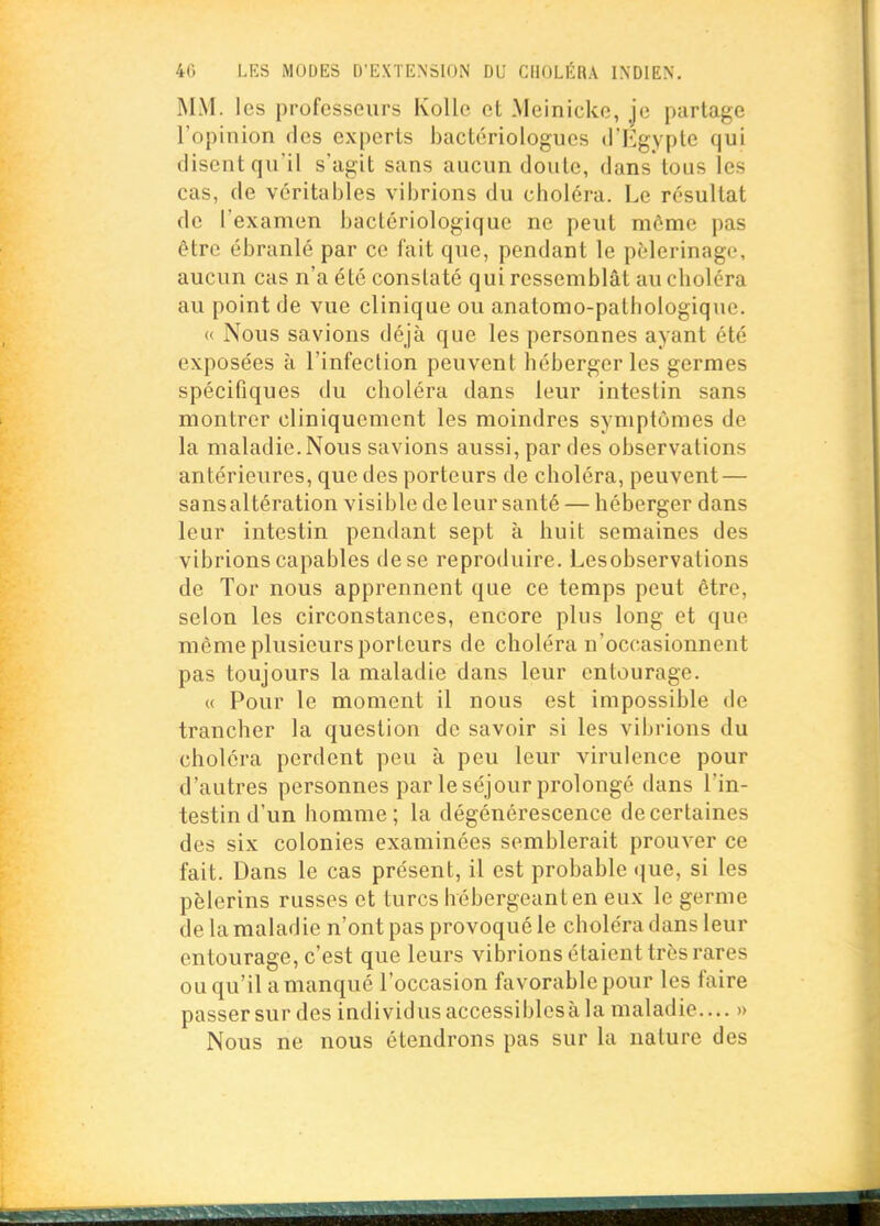 MM. les profcssours Kollc et Meinicko, jo partage ropinion des experts bactcriologues d'Egypte qui disent qu'il s'agit sans aucun doute, dans tous les cas, de véritables vibrions du choléra. Le résultat de l'examen bactériologique ne peut môme pas être ébranlé par ce fait que, pendant le pèlerinage, aucun cas n'a été constaté qui ressemblât au choléra au point de vue clinique ou anatomo-pathologique. « Nous savions déjà que les personnes ayant été exposées à l'infection peuvent héberger les germes spécifiques du choléra dans leur intestin sans montrer cliniquement les moindres symptômes de la maladie. Nous savions aussi, par des observations antérieures, que des porteurs de choléra, peuvent — sansaltération visible de leur santé — héberger dans leur intestin pendant sept à huit semaines des vibrions capables de se reproduire. Lesobservations de Tor nous apprennent que ce temps peut être, selon les circonstances, encore plus long et que même plusieurs porteurs de choléra n'occasionnent pas toujours la maladie dans leur entourage. « Pour le moment il nous est impossible de trancher la question de savoir si les vibrions du choléra perdent peu à peu leur virulence pour d'autres personnes par le séjour prolongé dans l'in- testin d'un homme; la dégénérescence de certaines des six colonies examinées semblerait prouver ce fait. Dans le cas présent, il est probable que, si les pèlerins russes et turcs hébergeant en eux le germe de la maladie n'ont pas provoqué le choléra dans leur entourage, c'est que leurs vibrions étaient très rares ou qu'il a manqué l'occasion favorable pour les faire passer sur des individus accessiblesà la maladie.... » Nous ne nous étendrons pas sur la nature des