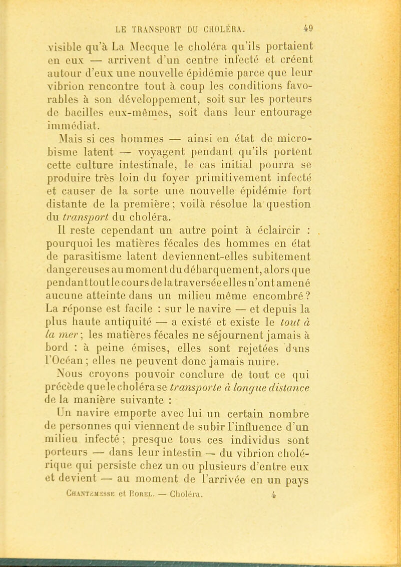 visible qu'à La Mecque le choléra qu'ils portaient en eux — arrivent d'un centre infecté et créent autour d'eux une nouvelle épidémie parce que leur vibrion rencontre tout à coup les conditions favo- rables à son développement, soit sur les porteurs de bacilles eux-mêmes, soit dans leur entourage immédiat. Mais si ces hommes — ainsi en état de micro- bisme latent — voyagent pendant qu'ils portent cette culture intestinale, le cas initial pourra se produire très loin du foyer primitivement infecté et causer de la sorte une nouvelle épidémie fort distante de la première; voilà résolue la question du transport du choléra. Il reste cependant un autre point à éclaircir : pourquoi les matières fécales des hommes en état de parasitisme latent deviennent-elles subitement dangereuses au moment du débarquement, alors que pendant tout le cours de la traversée elles n'ont amené aucune atteinte dans un milieu même encombré? La réponse est facile : sur le navire — et depuis la plus haute antiquité — a existé et existe le tout à la mer \ les matières fécales ne séjournent jamais à bord : à peine émises, elles sont rejetées dans rOcéan ; elles ne peuvent donc jamais nuire. Nous croyons pouvoir conclure de tout ce qui précède que le choléra se transporte à longue distance de la manière suivante : Un navire emporte avec lui un certain nombre de personnes qui viennent de subir l'influence d'un milieu infecté; presque tous ces individus sont porteurs — dans leur intestin — du vibrion cholé- rique qui persiste chez un ou plusieurs d'entre eux et devient — au moment de l'arrivée en un pays Cha.nt£ii2sse et ISOREL. — Clioléia. 4