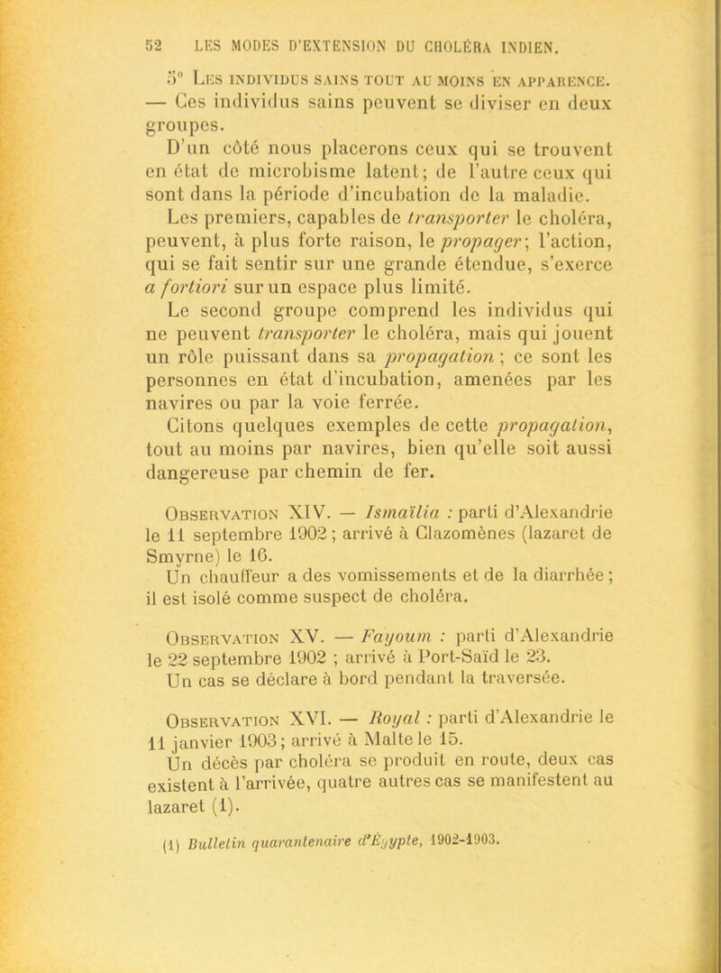 o° Les individus sains tout au moins en apparence. — Ces individus sains peuvent se diviser en deux groupes. D'un côté nous placerons ceux qui se trouvent en état de microbisme latent; de l'autre ceux qui sont dans la période d'incubation de la maladie. Les premiers, capables de transporter le choléra, peuvent, à plus forte raison, le propager \ l'action, qui se fait sentir sur une grande étendue, s'exerce a fortiori sur un espace plus limité. Le second groupe comprend les individus qui ne peuvent transporter le choléra, mais qui jouent un rôle puissant dans sa propagation ; ce sont les personnes en état d'incubation, amenées par les navires ou par la voie ferrée. Citons quelques exemples de cette propagation, tout au moins par navires, bien qu'elle soit aussi dangereuse par chemin de fer. Observation XIV. — Ismaïlia : parti d'Alexandrie le 11 septembre 1902 ; arrivé à Glazomènes (lazaret de Smyrne) le 16. Un chauffeur a des vomissements et de la diarrhée ; il est isolé comme suspect de choléra. Observation XV. — Fayoum : parti d'Alexandrie le 22 septembre 1902 ; arrivé à Port-Saïd le 23. Un cas se déclare à bord pendant la traversée. Observation XVI. — Royal : parti d'Alexandrie le 11 janvier 1903; arrivé à Malte le 15. Un décès par choléra se produit en route, deux cas existent à l'arrivée, quatre autres cas se manifestent au lazaret (1). (1) Bulletin quarantenaire d'Èyypte, 1902-11)03.
