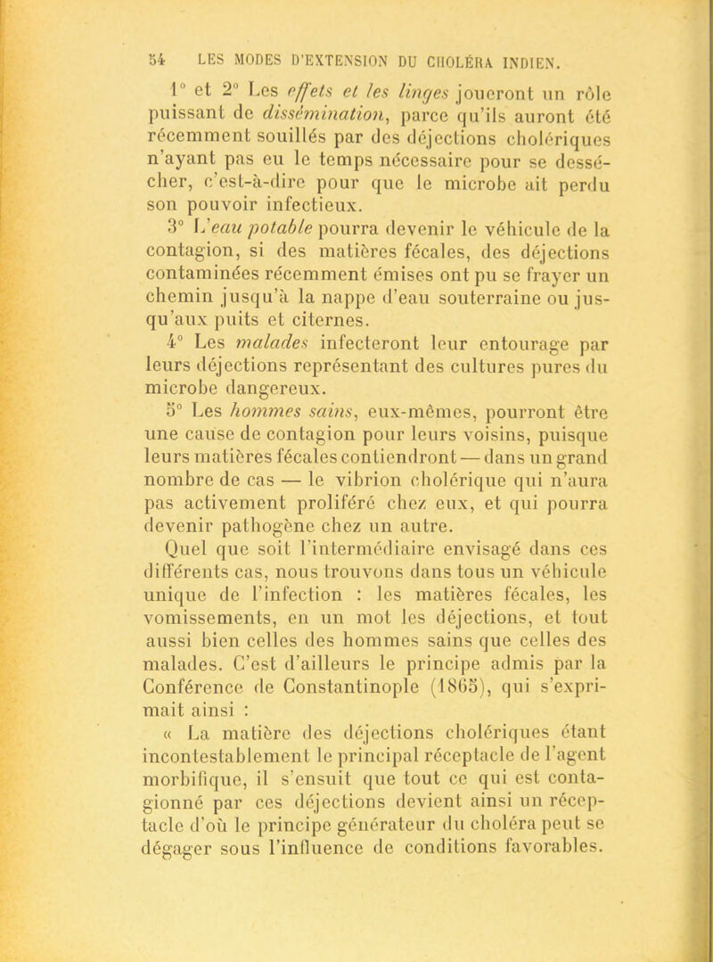 r et 2 Les effets et les joueront un rôle puissant de dissétnination, parce qu'ils auront été récemment souillés par des déjections cholériques n'ayant pas eu le temps nécessaire pour se dessé- cher, c'est-à-dire pour que le microbe ait perdu son pouvoir infectieux. 3° \Jeau potable pourra devenir le véhicule de la contagion, si des matières fécales, des déjections contaminées récemment émises ont pu se frayer un chemin jusqu'à la nappe d'eau souterraine ou jus- qu'aux puits et citernes. 4 Les malades infecteront leur entourage par leurs déjections représentant des cultures pures du microbe dangereux. 5° Les hommes sains, eux-mêmes, pourront être une cause de contagion pour leurs voisins, puisque leurs matières fécales contiendront — dans un grand nombre de cas — le vibrion cholérique qui n'aura pas activement proliféré chez eux, et qui pourra devenir pathogène chez un autre. Quel que soit l'intermédiaire envisagé dans ces différents cas, nous trouvons dans tous un véhicule unique de l'infection : les matières fécales, les vomissements, en un mot les déjections, et tout aussi bien celles des hommes sains que celles des malades. C'est d'ailleurs le principe admis par la Conférence de Constantinople (186S), qui s'expri- mait ainsi : « La matière des déjections cholériques étant incontestablement le principal réceptacle de l'agent morbifique, il s'ensuit que tout ce qui est conta- gionné par ces déjections devient ainsi un récep- tacle d'où le principe générateur du choléra peut se dégager sous l'influence de conditions favorables.