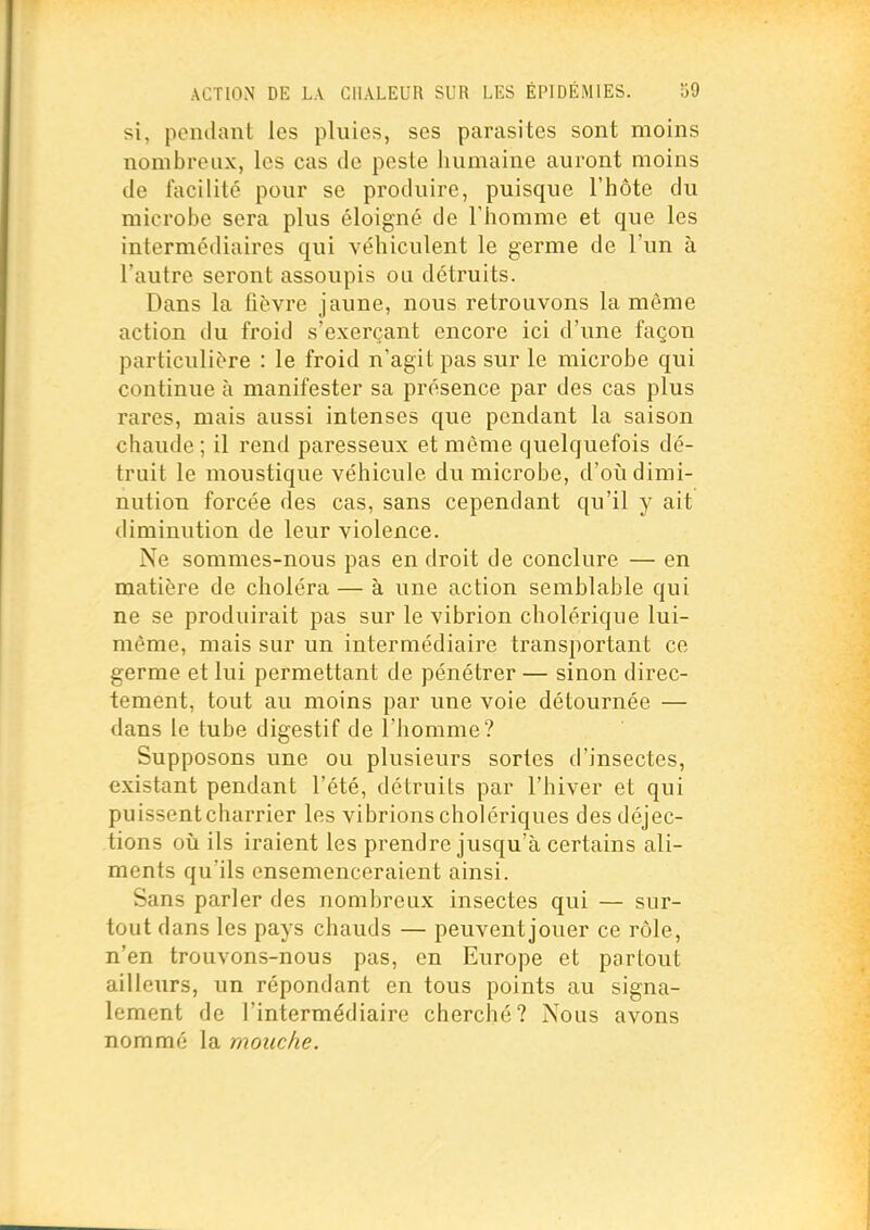 si, pendant les pluies, ses parasites sont moins nombreux, les cas de peste humaine auront moins de facilité pour se produire, puisque l'hôte du microbe sera plus éloigné de l'homme et que les intermédiaires qui véhiculent le germe de l'un à l'autre seront assoupis ou détruits. Dans la fièvre jaune, nous retrouvons la même action du froid s'exerçant encore ici d'une façon particulière : le froid n'agit pas sur le microbe qui continue à manifester sa présence par des cas plus rares, mais aussi intenses que pendant la saison chaude ; il rend paresseux et même quelquefois dé- truit le moustique véhicule du microbe, d'oii dimi- nution forcée des cas, sans cependant qu'il y ait diminution de leur violence. Ne sommes-nous pas en droit de conclure — en matière de choléra — à une action semblable qui ne se produirait pas sur le vibrion cholérique lui- même, mais sur un intermédiaire transportant ce germe et lui permettant de pénétrer — sinon direc- tement, tout au moins par une voie détournée — dans le tube digestif de l'homme? Supposons une ou plusieurs sortes d'insectes, existant pendant l'été, détruits par l'hiver et qui puissent charrier les vibrions cholériques des déjec- tions où ils iraient les prendre jusqu'à certains ali- ments qu'ils ensemenceraient ainsi. Sans parler des nombreux insectes qui — sur- tout dans les pays chauds — peuvent jouer ce rôle, n'en trouvons-nous pas, en Europe et partout ailleurs, un répondant en tous points au signa- lement de l'intermédiaire cherché? Nous avons nommé la mouche.