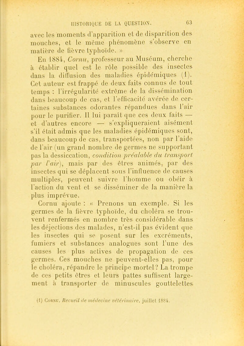 avec les moments (rapparilion et de disparition des mouches, et le même phénomène s'observe en matière de fièvre typhoïde. » En 1884, Cornu, professeur au Muséum, cherche à établir quel est le rôle possible des insectes dans la dilïusion des maladies épidémiques (1). Cet auteur est frappé de deux faits connus de tout temps : l'irrégularité extrême de la dissémination dans beaucoup de cas, et l'efficacité avérée de cer- taines substances odorantes répandues dans l'air pour le purifier. Il lui parait que ces deux faits — et d'autres encore — s'expliqueraient aisément s'il était admis que les maladies épidémiques sont, dans beaucoup de cas, transportées, non par l'aide de l'air (un grand nombre de germes ne supportant pas la dessiccation, condition préalable du transport par Pair), mais par des êtres animés, par des insectes qui se déplacent sous l'influence de causes multiples, peuvent suivre l'homme ou obéir à l'action du vent et se disséminer de la manière la plus imprévue. Cornu ajoute : « Prenons un exemple. Si les germes de la fièvre typhoïde, du choléra se trou- vent renfermés en nombre très considérable dans les déjections des malades, n'est-il pas évident que les insectes qui se posent sur les excréments, fumiers et substances analogues sont l'une des causes les plus actives de propagation de ces germes. Ces mouches ne peuvent-elles pas, pour le choléra, répandre le principe mortel? La trompe de ces petits êtres et leurs pattes suffisent large- ment il transporter de minuscules gouttelettes (1) CoRXf, Recueil de médecine vétérinaire, juillet 1884.